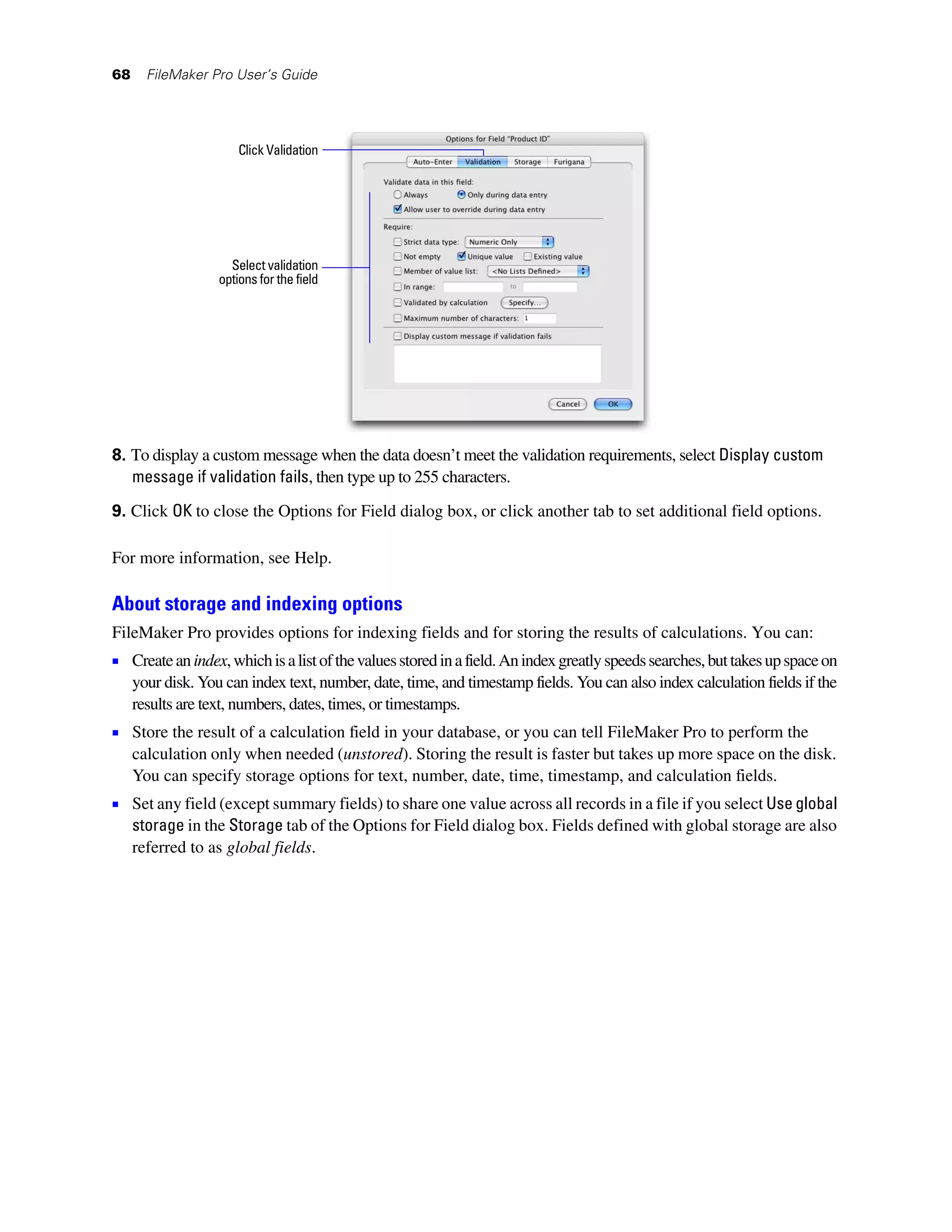 68     FileMaker Pro User’s Guide




                       Click Validation




                     Select validation
                   options for the field




8. To display a custom message when the data doesn’t meet the validation requirements, select Display custom
   message if validation fails, then type up to 255 characters.
9. Click OK to close the Options for Field dialog box, or click another tab to set additional field options.

For more information, see Help.

About storage and indexing options
FileMaker Pro provides options for indexing fields and for storing the results of calculations. You can:
1 Create an index, which is a list of the values stored in a field. An index greatly speeds searches, but takes up space on
     your disk. You can index text, number, date, time, and timestamp fields. You can also index calculation fields if the
     results are text, numbers, dates, times, or timestamps.
1 Store the result of a calculation field in your database, or you can tell FileMaker Pro to perform the
     calculation only when needed (unstored). Storing the result is faster but takes up more space on the disk.
     You can specify storage options for text, number, date, time, timestamp, and calculation fields.
1 Set any field (except summary fields) to share one value across all records in a file if you select Use global
     storage in the Storage tab of the Options for Field dialog box. Fields defined with global storage are also
     referred to as global fields.
 