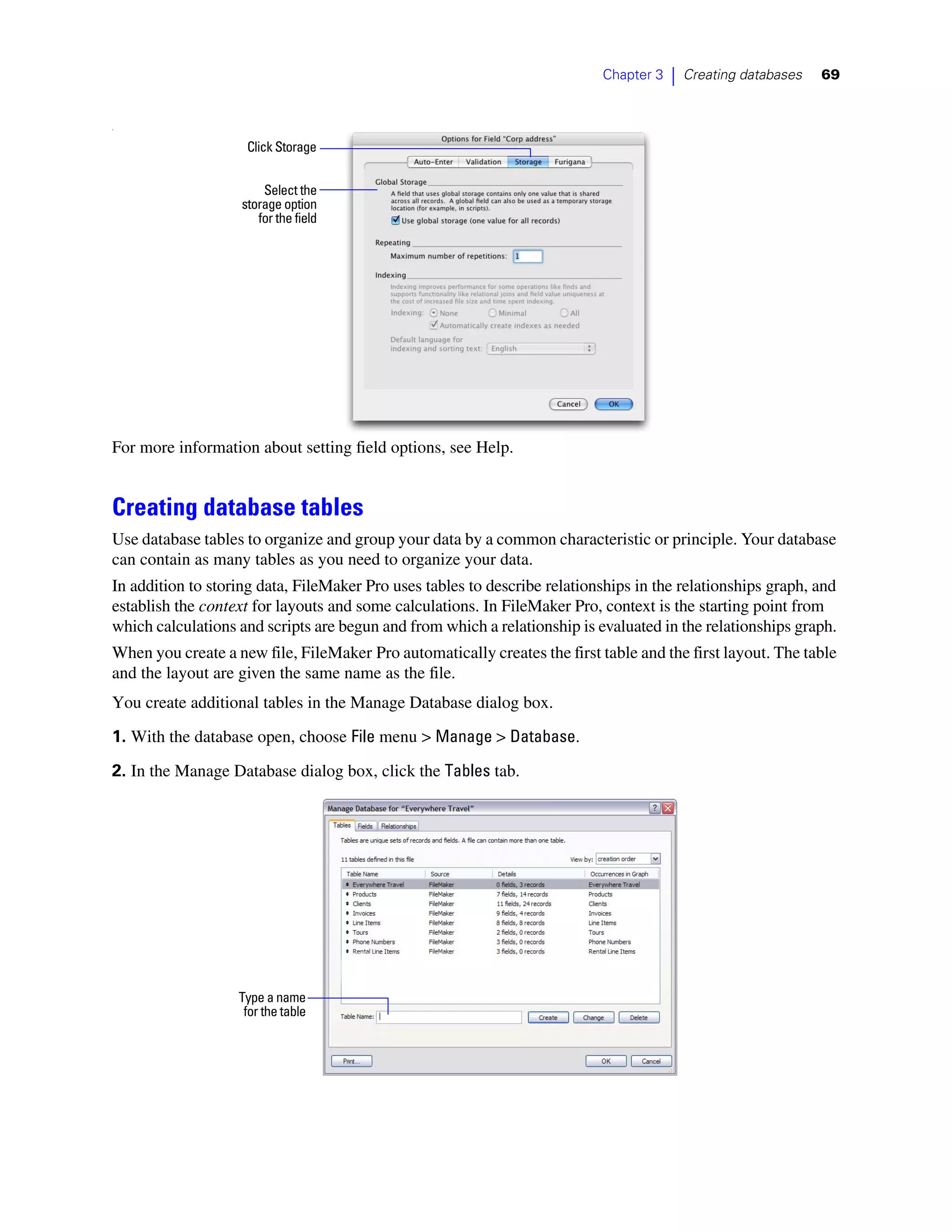 Chapter 3   |   Creating databases   69


.


                     Click Storage


                        Select the
                    storage option
                       for the field




For more information about setting field options, see Help.


Creating database tables
Use database tables to organize and group your data by a common characteristic or principle. Your database
can contain as many tables as you need to organize your data.
In addition to storing data, FileMaker Pro uses tables to describe relationships in the relationships graph, and
establish the context for layouts and some calculations. In FileMaker Pro, context is the starting point from
which calculations and scripts are begun and from which a relationship is evaluated in the relationships graph.
When you create a new file, FileMaker Pro automatically creates the first table and the first layout. The table
and the layout are given the same name as the file.
You create additional tables in the Manage Database dialog box.
1. With the database open, choose File menu > Manage > Database.

2. In the Manage Database dialog box, click the Tables tab.




                   Type a name
                    for the table
 