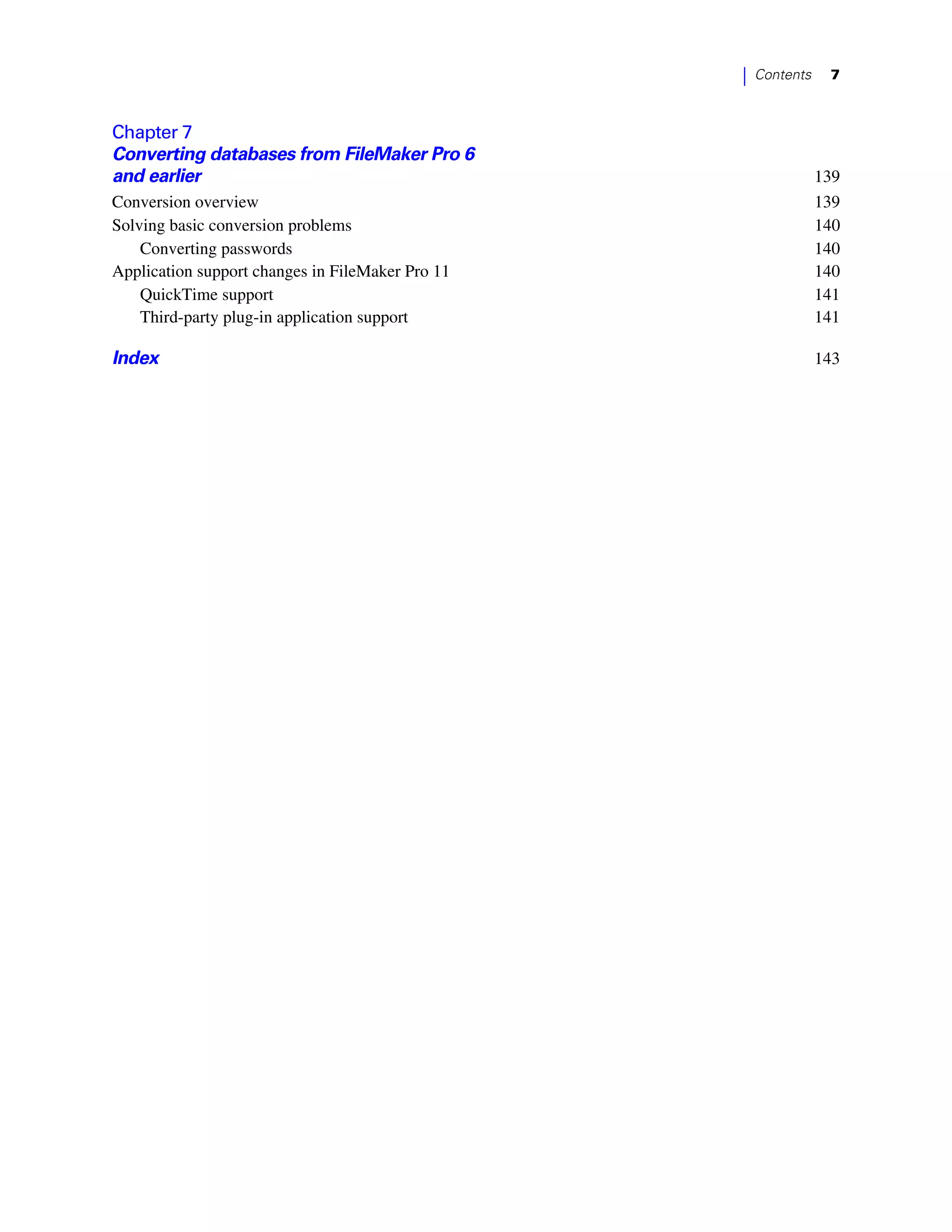 |   Contents    7



Chapter 7
Converting databases from FileMaker Pro 6
and earlier                                                      139
Conversion overview                                              139
Solving basic conversion problems                                140
    Converting passwords                                         140
Application support changes in FileMaker Pro 11                  140
    QuickTime support                                            141
    Third-party plug-in application support                      141

Index                                                            143
 
