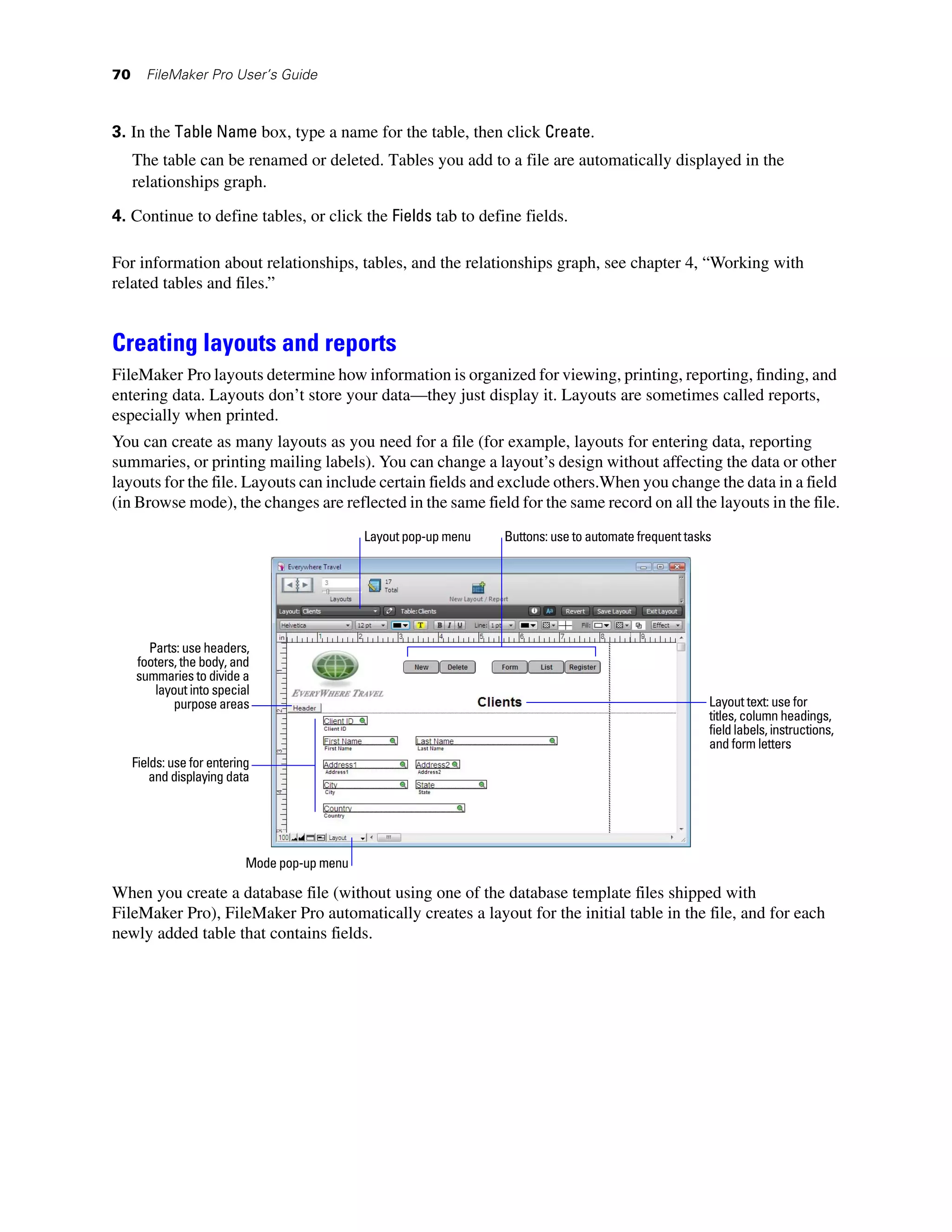 70     FileMaker Pro User’s Guide



3. In the Table Name box, type a name for the table, then click Create.
     The table can be renamed or deleted. Tables you add to a file are automatically displayed in the
     relationships graph.

4. Continue to define tables, or click the Fields tab to define fields.

For information about relationships, tables, and the relationships graph, see chapter 4, “Working with
related tables and files.”


Creating layouts and reports
FileMaker Pro layouts determine how information is organized for viewing, printing, reporting, finding, and
entering data. Layouts don’t store your data—they just display it. Layouts are sometimes called reports,
especially when printed.
You can create as many layouts as you need for a file (for example, layouts for entering data, reporting
summaries, or printing mailing labels). You can change a layout’s design without affecting the data or other
layouts for the file. Layouts can include certain fields and exclude others.When you change the data in a field
(in Browse mode), the changes are reflected in the same field for the same record on all the layouts in the file.
                                               Layout pop-up menu   Buttons: use to automate frequent tasks




       Parts: use headers,
     footers, the body, and
     summaries to divide a
        layout into special
            purpose areas                                                                                 Layout text: use for
                                                                                                          titles, column headings,
                                                                                                          field labels, instructions,
                                                                                                          and form letters
     Fields: use for entering
         and displaying data




                            Mode pop-up menu

When you create a database file (without using one of the database template files shipped with
FileMaker Pro), FileMaker Pro automatically creates a layout for the initial table in the file, and for each
newly added table that contains fields.
 