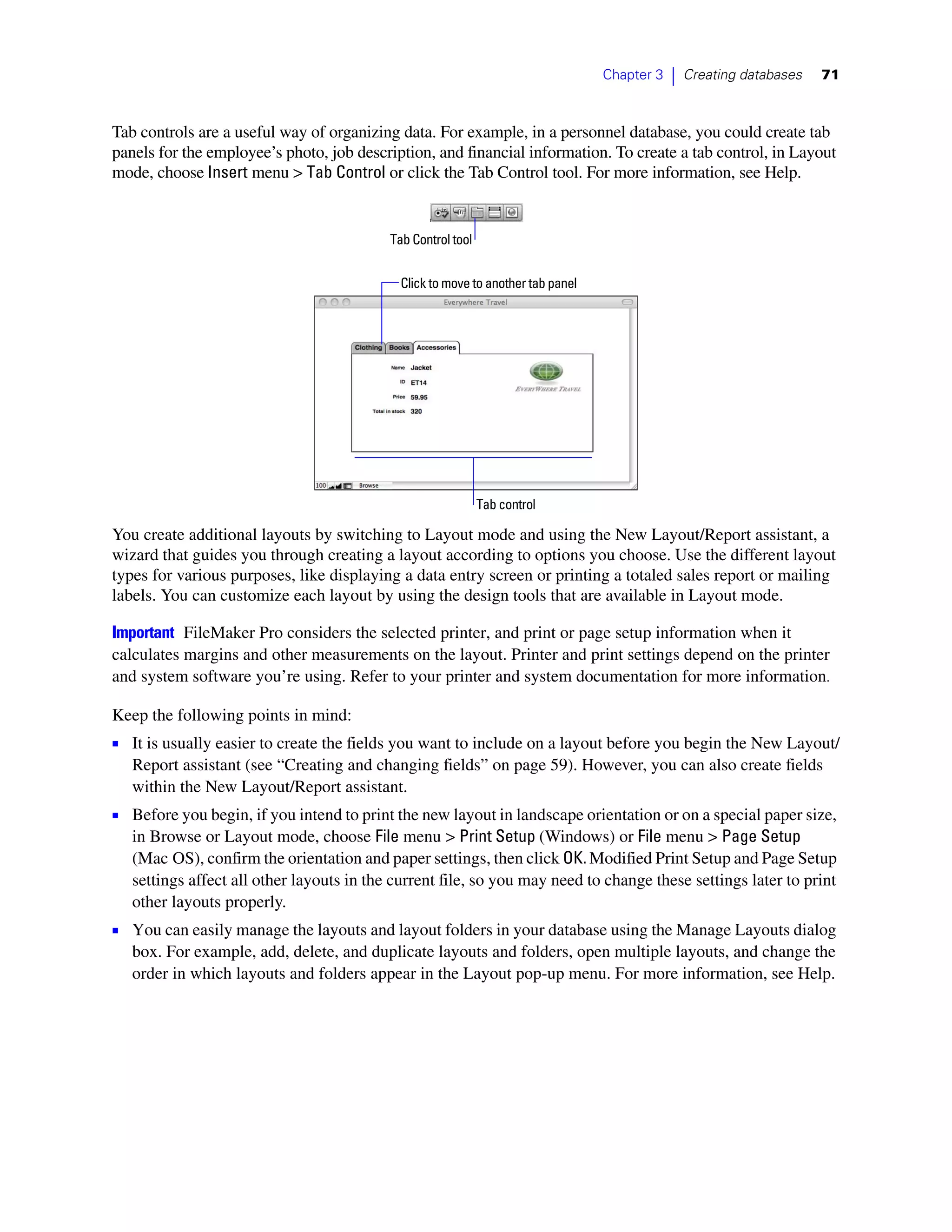 Chapter 3   |   Creating databases   71



Tab controls are a useful way of organizing data. For example, in a personnel database, you could create tab
panels for the employee’s photo, job description, and financial information. To create a tab control, in Layout
mode, choose Insert menu > Tab Control or click the Tab Control tool. For more information, see Help.


                                           Tab Control tool


                                             Click to move to another tab panel




                                                              Tab control

You create additional layouts by switching to Layout mode and using the New Layout/Report assistant, a
wizard that guides you through creating a layout according to options you choose. Use the different layout
types for various purposes, like displaying a data entry screen or printing a totaled sales report or mailing
labels. You can customize each layout by using the design tools that are available in Layout mode.

Important FileMaker Pro considers the selected printer, and print or page setup information when it
calculates margins and other measurements on the layout. Printer and print settings depend on the printer
and system software you’re using. Refer to your printer and system documentation for more information.

Keep the following points in mind:
1 It is usually easier to create the fields you want to include on a layout before you begin the New Layout/
   Report assistant (see “Creating and changing fields” on page 59). However, you can also create fields
   within the New Layout/Report assistant.
1 Before you begin, if you intend to print the new layout in landscape orientation or on a special paper size,
   in Browse or Layout mode, choose File menu > Print Setup (Windows) or File menu > Page Setup
   (Mac OS), confirm the orientation and paper settings, then click OK. Modified Print Setup and Page Setup
   settings affect all other layouts in the current file, so you may need to change these settings later to print
   other layouts properly.
1 You can easily manage the layouts and layout folders in your database using the Manage Layouts dialog
   box. For example, add, delete, and duplicate layouts and folders, open multiple layouts, and change the
   order in which layouts and folders appear in the Layout pop-up menu. For more information, see Help.
 