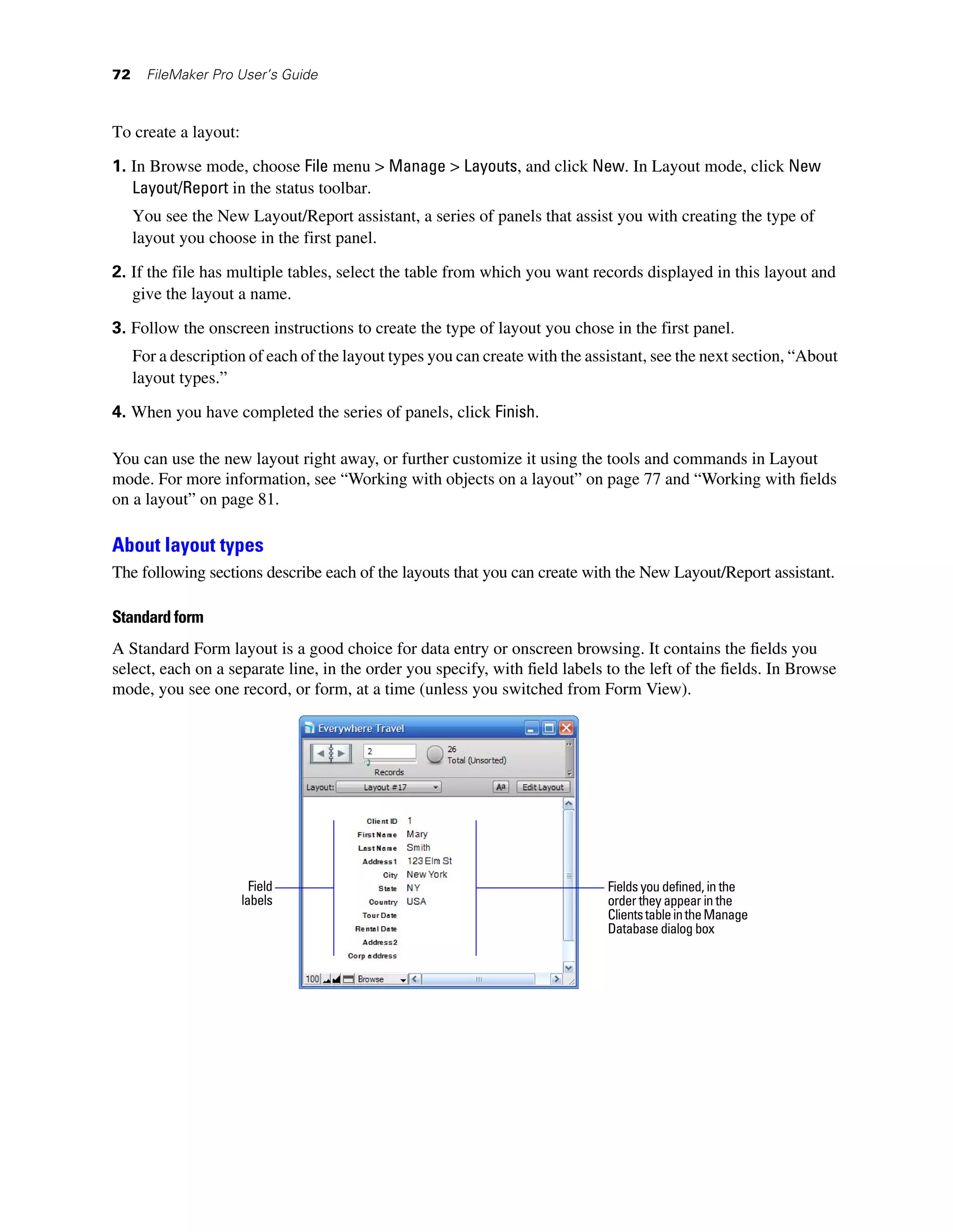 72     FileMaker Pro User’s Guide



To create a layout:

1. In Browse mode, choose File menu > Manage > Layouts, and click New. In Layout mode, click New
   Layout/Report in the status toolbar.
     You see the New Layout/Report assistant, a series of panels that assist you with creating the type of
     layout you choose in the first panel.

2. If the file has multiple tables, select the table from which you want records displayed in this layout and
   give the layout a name.

3. Follow the onscreen instructions to create the type of layout you chose in the first panel.
     For a description of each of the layout types you can create with the assistant, see the next section, “About
     layout types.”

4. When you have completed the series of panels, click Finish.

You can use the new layout right away, or further customize it using the tools and commands in Layout
mode. For more information, see “Working with objects on a layout” on page 77 and “Working with fields
on a layout” on page 81.

About layout types
The following sections describe each of the layouts that you can create with the New Layout/Report assistant.

Standard form
A Standard Form layout is a good choice for data entry or onscreen browsing. It contains the fields you
select, each on a separate line, in the order you specify, with field labels to the left of the fields. In Browse
mode, you see one record, or form, at a time (unless you switched from Form View).




                        Field                                                 Fields you defined, in the
                      labels                                                  order they appear in the
                                                                              Clients table in the Manage
                                                                              Database dialog box
 
