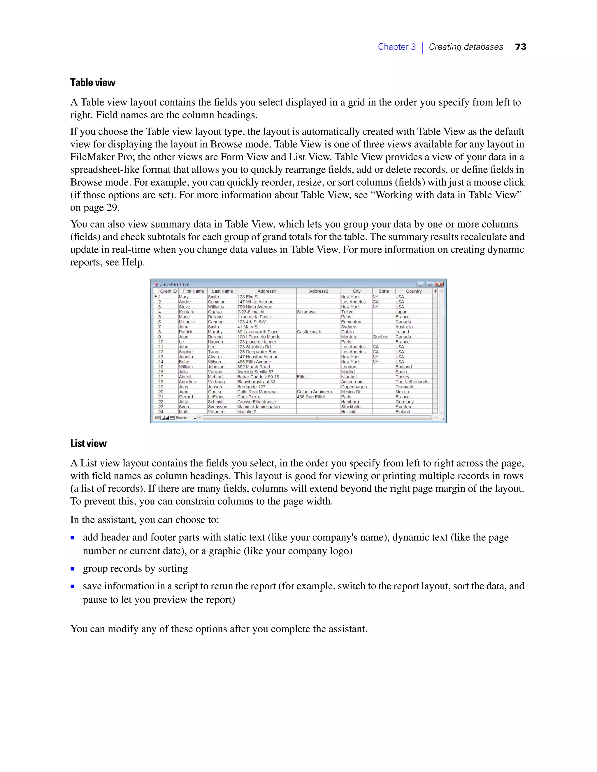 Chapter 3   |   Creating databases   73



Table view
A Table view layout contains the fields you select displayed in a grid in the order you specify from left to
right. Field names are the column headings.
If you choose the Table view layout type, the layout is automatically created with Table View as the default
view for displaying the layout in Browse mode. Table View is one of three views available for any layout in
FileMaker Pro; the other views are Form View and List View. Table View provides a view of your data in a
spreadsheet-like format that allows you to quickly rearrange fields, add or delete records, or define fields in
Browse mode. For example, you can quickly reorder, resize, or sort columns (fields) with just a mouse click
(if those options are set). For more information about Table View, see “Working with data in Table View”
on page 29.
You can also view summary data in Table View, which lets you group your data by one or more columns
(fields) and check subtotals for each group of grand totals for the table. The summary results recalculate and
update in real-time when you change data values in Table View. For more information on creating dynamic
reports, see Help.




List view
A List view layout contains the fields you select, in the order you specify from left to right across the page,
with field names as column headings. This layout is good for viewing or printing multiple records in rows
(a list of records). If there are many fields, columns will extend beyond the right page margin of the layout.
To prevent this, you can constrain columns to the page width.
In the assistant, you can choose to:
1 add header and footer parts with static text (like your company's name), dynamic text (like the page
   number or current date), or a graphic (like your company logo)
1 group records by sorting
1 save information in a script to rerun the report (for example, switch to the report layout, sort the data, and
   pause to let you preview the report)

You can modify any of these options after you complete the assistant.
 