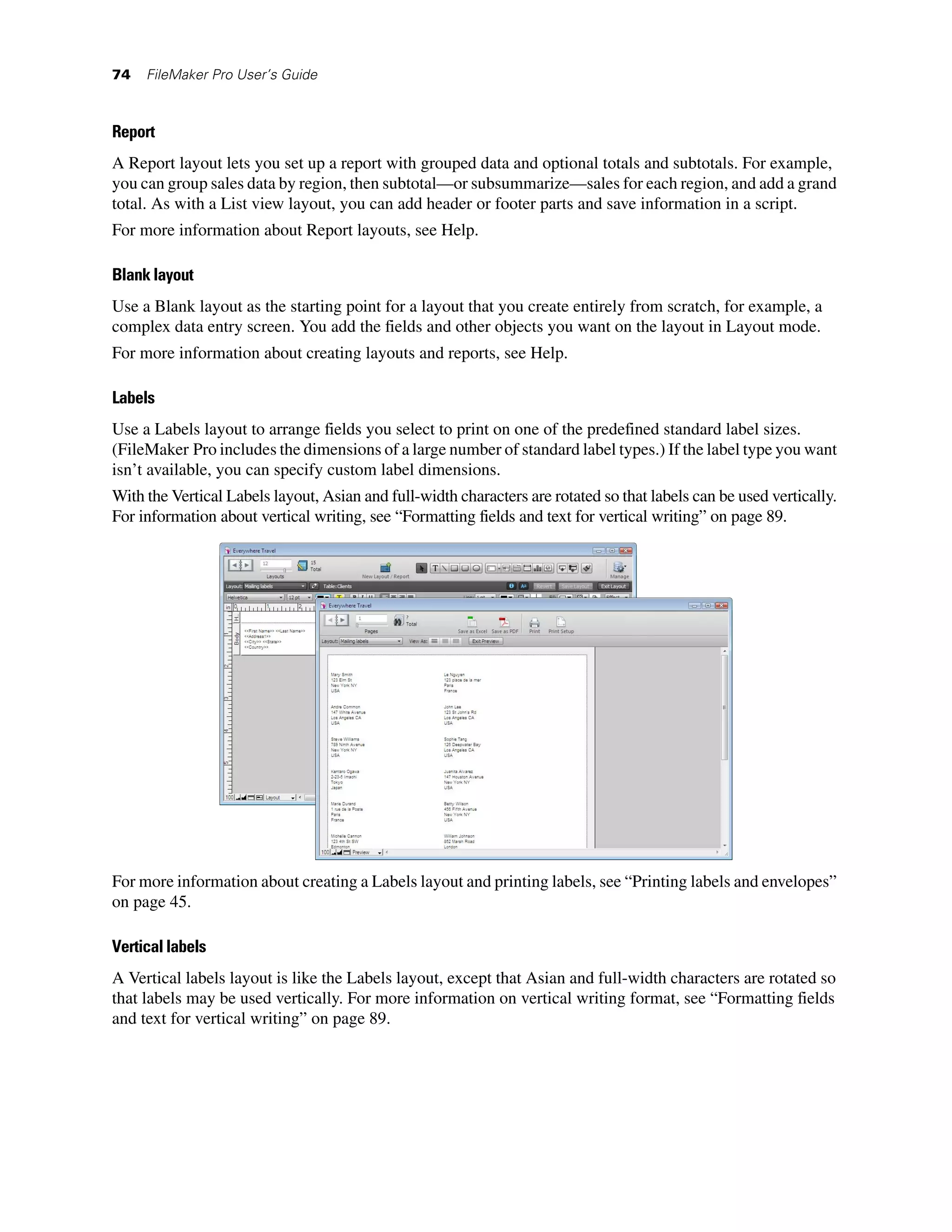 74   FileMaker Pro User’s Guide



Report
A Report layout lets you set up a report with grouped data and optional totals and subtotals. For example,
you can group sales data by region, then subtotal—or subsummarize—sales for each region, and add a grand
total. As with a List view layout, you can add header or footer parts and save information in a script.
For more information about Report layouts, see Help.

Blank layout
Use a Blank layout as the starting point for a layout that you create entirely from scratch, for example, a
complex data entry screen. You add the fields and other objects you want on the layout in Layout mode.
For more information about creating layouts and reports, see Help.

Labels
Use a Labels layout to arrange fields you select to print on one of the predefined standard label sizes.
(FileMaker Pro includes the dimensions of a large number of standard label types.) If the label type you want
isn’t available, you can specify custom label dimensions.
With the Vertical Labels layout, Asian and full-width characters are rotated so that labels can be used vertically.
For information about vertical writing, see “Formatting fields and text for vertical writing” on page 89.




For more information about creating a Labels layout and printing labels, see “Printing labels and envelopes”
on page 45.

Vertical labels
A Vertical labels layout is like the Labels layout, except that Asian and full-width characters are rotated so
that labels may be used vertically. For more information on vertical writing format, see “Formatting fields
and text for vertical writing” on page 89.
 
