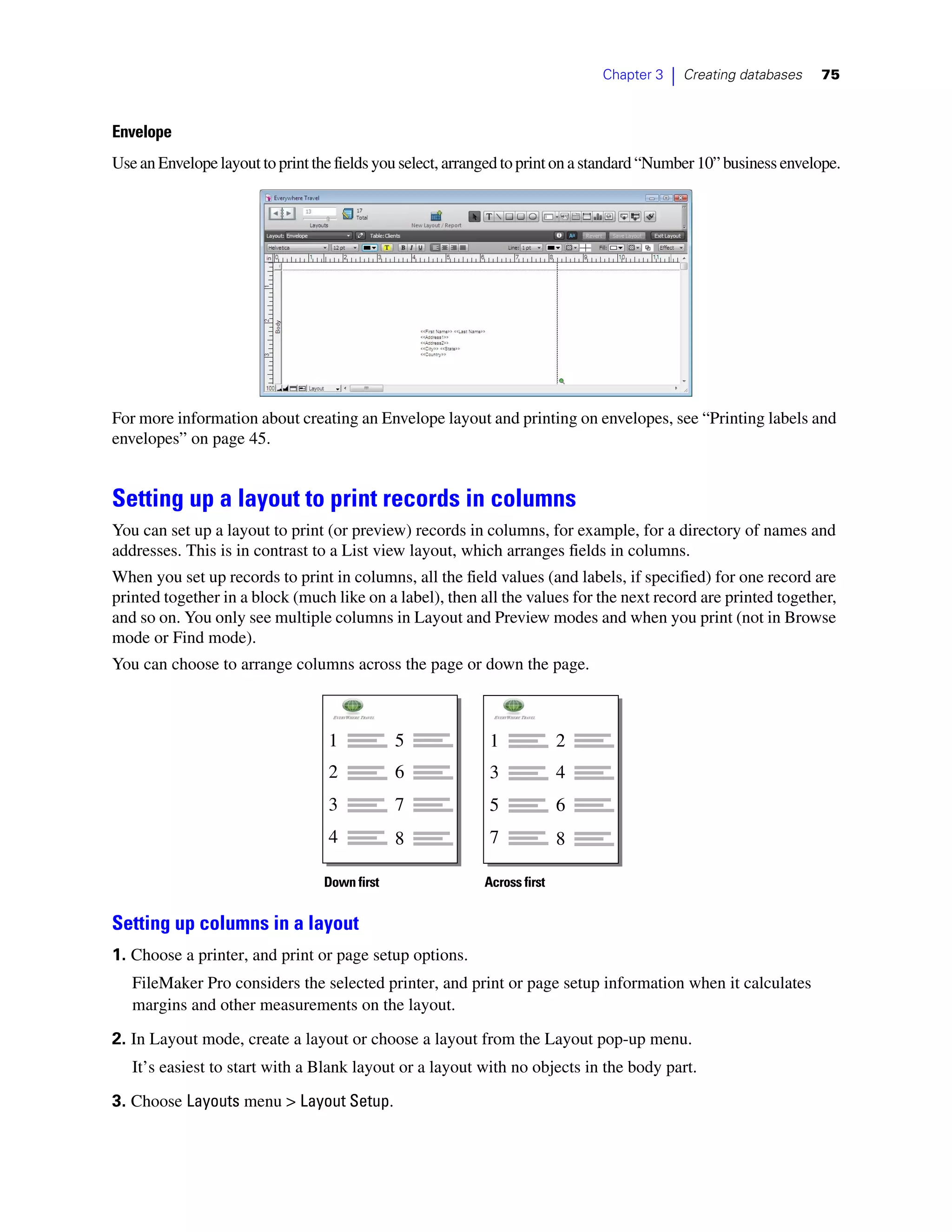 Chapter 3   |   Creating databases   75



Envelope
Use an Envelope layout to print the fields you select, arranged to print on a standard “Number 10” business envelope.




For more information about creating an Envelope layout and printing on envelopes, see “Printing labels and
envelopes” on page 45.


Setting up a layout to print records in columns
You can set up a layout to print (or preview) records in columns, for example, for a directory of names and
addresses. This is in contrast to a List view layout, which arranges fields in columns.
When you set up records to print in columns, all the field values (and labels, if specified) for one record are
printed together in a block (much like on a label), then all the values for the next record are printed together,
and so on. You only see multiple columns in Layout and Preview modes and when you print (not in Browse
mode or Find mode).
You can choose to arrange columns across the page or down the page.



                                  1            5            1             2
                                  2            6            3             4
                                  3            7            5             6
                                  4            8            7             8

                                  Down first               Across first


Setting up columns in a layout
1. Choose a printer, and print or page setup options.
   FileMaker Pro considers the selected printer, and print or page setup information when it calculates
   margins and other measurements on the layout.
2. In Layout mode, create a layout or choose a layout from the Layout pop-up menu.
   It’s easiest to start with a Blank layout or a layout with no objects in the body part.
3. Choose Layouts menu > Layout Setup.
 