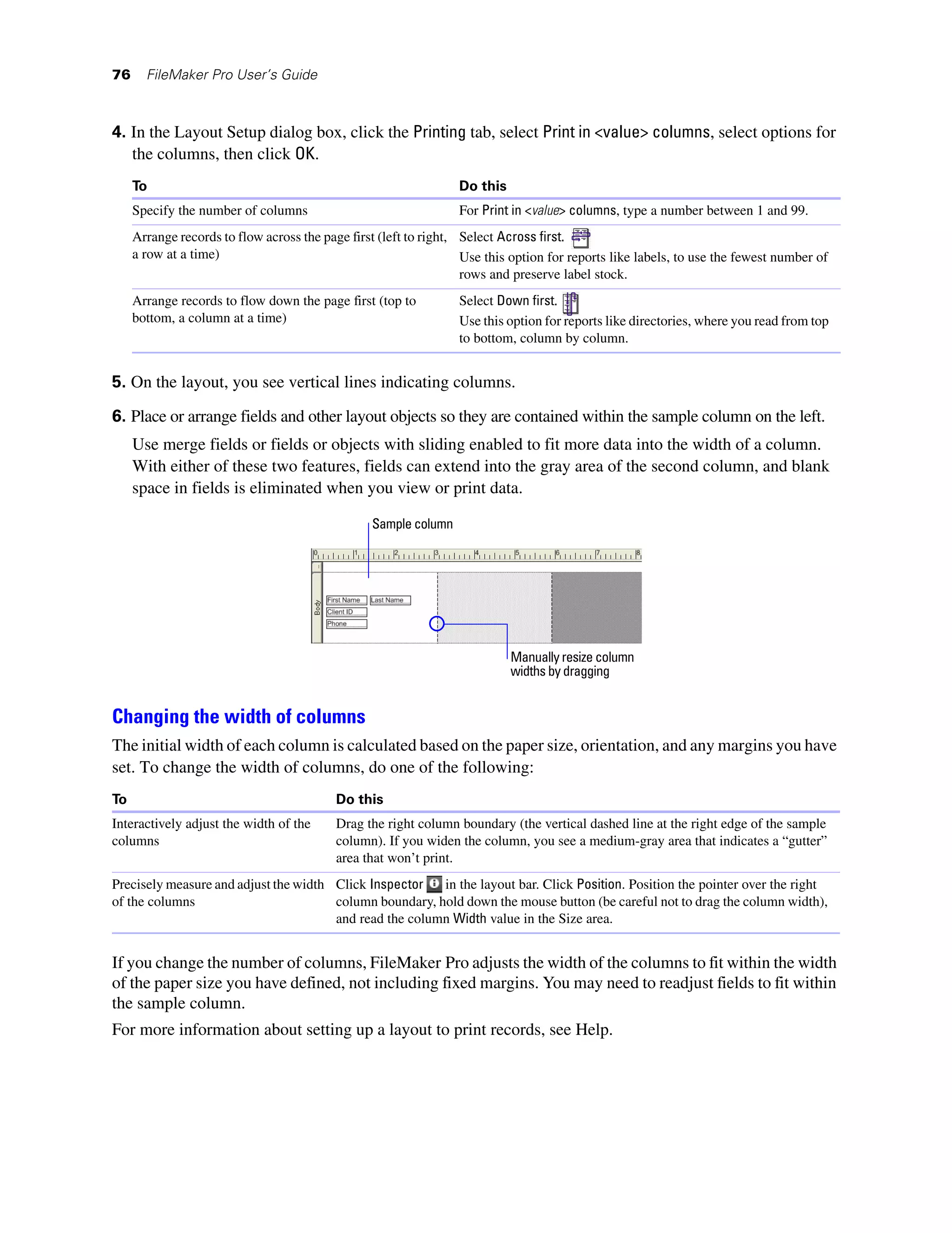 76     FileMaker Pro User’s Guide



4. In the Layout Setup dialog box, click the Printing tab, select Print in <value> columns, select options for
   the columns, then click OK.
     To                                                           Do this
     Specify the number of columns                                For Print in <value> columns, type a number between 1 and 99.
     Arrange records to flow across the page first (left to right, Select Across first.
     a row at a time)                                              Use this option for reports like labels, to use the fewest number of
                                                                   rows and preserve label stock.
     Arrange records to flow down the page first (top to          Select Down first.
     bottom, a column at a time)                                  Use this option for reports like directories, where you read from top
                                                                  to bottom, column by column.


5. On the layout, you see vertical lines indicating columns.

6. Place or arrange fields and other layout objects so they are contained within the sample column on the left.
     Use merge fields or fields or objects with sliding enabled to fit more data into the width of a column.
     With either of these two features, fields can extend into the gray area of the second column, and blank
     space in fields is eliminated when you view or print data.

                                                 Sample column




                                                                            Manually resize column
                                                                            widths by dragging


Changing the width of columns
The initial width of each column is calculated based on the paper size, orientation, and any margins you have
set. To change the width of columns, do one of the following:
To                                         Do this
Interactively adjust the width of the      Drag the right column boundary (the vertical dashed line at the right edge of the sample
columns                                    column). If you widen the column, you see a medium-gray area that indicates a “gutter”
                                           area that won’t print.
Precisely measure and adjust the width Click Inspector   in the layout bar. Click Position. Position the pointer over the right
of the columns                         column boundary, hold down the mouse button (be careful not to drag the column width),
                                       and read the column Width value in the Size area.


If you change the number of columns, FileMaker Pro adjusts the width of the columns to fit within the width
of the paper size you have defined, not including fixed margins. You may need to readjust fields to fit within
the sample column.
For more information about setting up a layout to print records, see Help.
 
