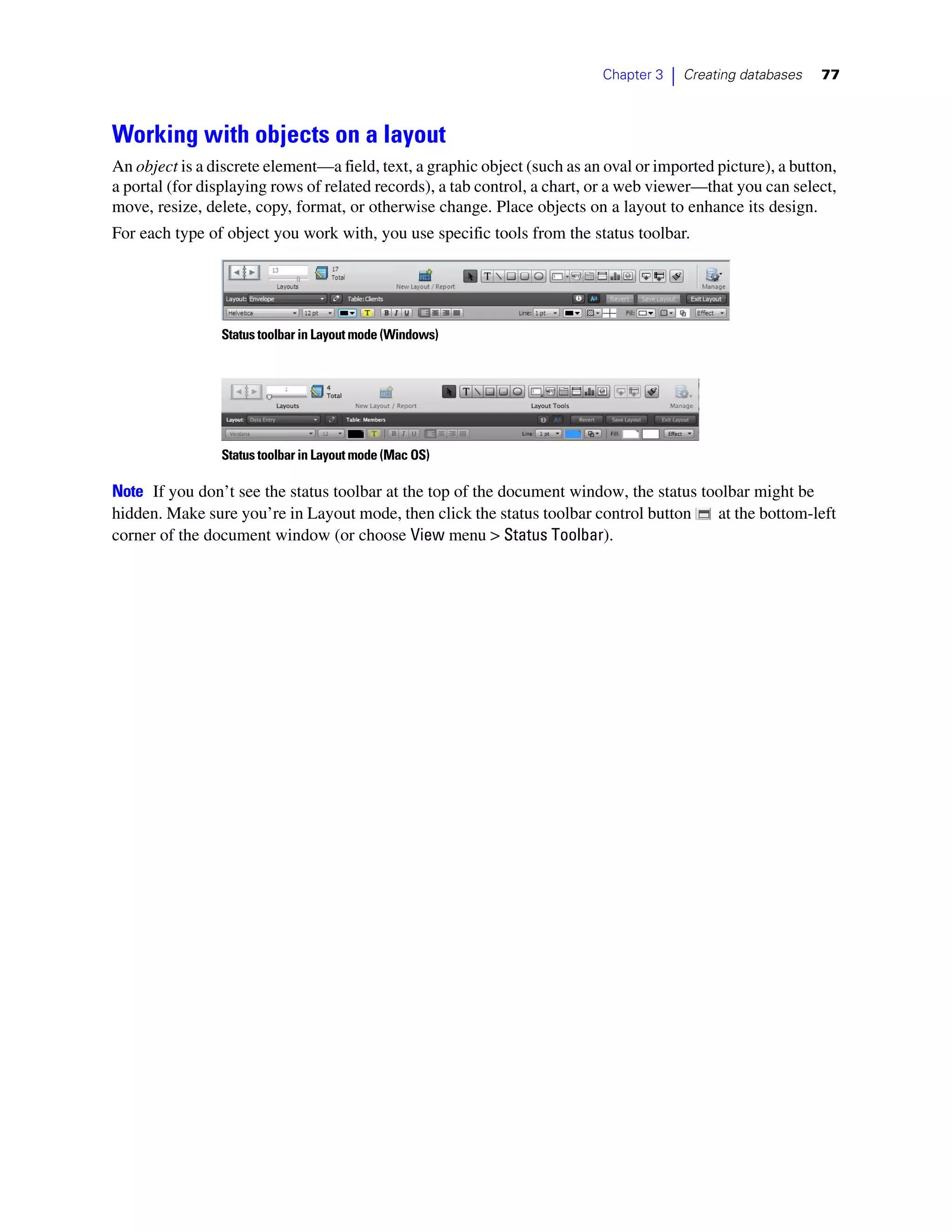 Chapter 3   |   Creating databases   77



Working with objects on a layout
An object is a discrete element—a field, text, a graphic object (such as an oval or imported picture), a button,
a portal (for displaying rows of related records), a tab control, a chart, or a web viewer—that you can select,
move, resize, delete, copy, format, or otherwise change. Place objects on a layout to enhance its design.
For each type of object you work with, you use specific tools from the status toolbar.




                Status toolbar in Layout mode (Windows)




                Status toolbar in Layout mode (Mac OS)

Note If you don’t see the status toolbar at the top of the document window, the status toolbar might be
hidden. Make sure you’re in Layout mode, then click the status toolbar control button    at the bottom-left
corner of the document window (or choose View menu > Status Toolbar).
 