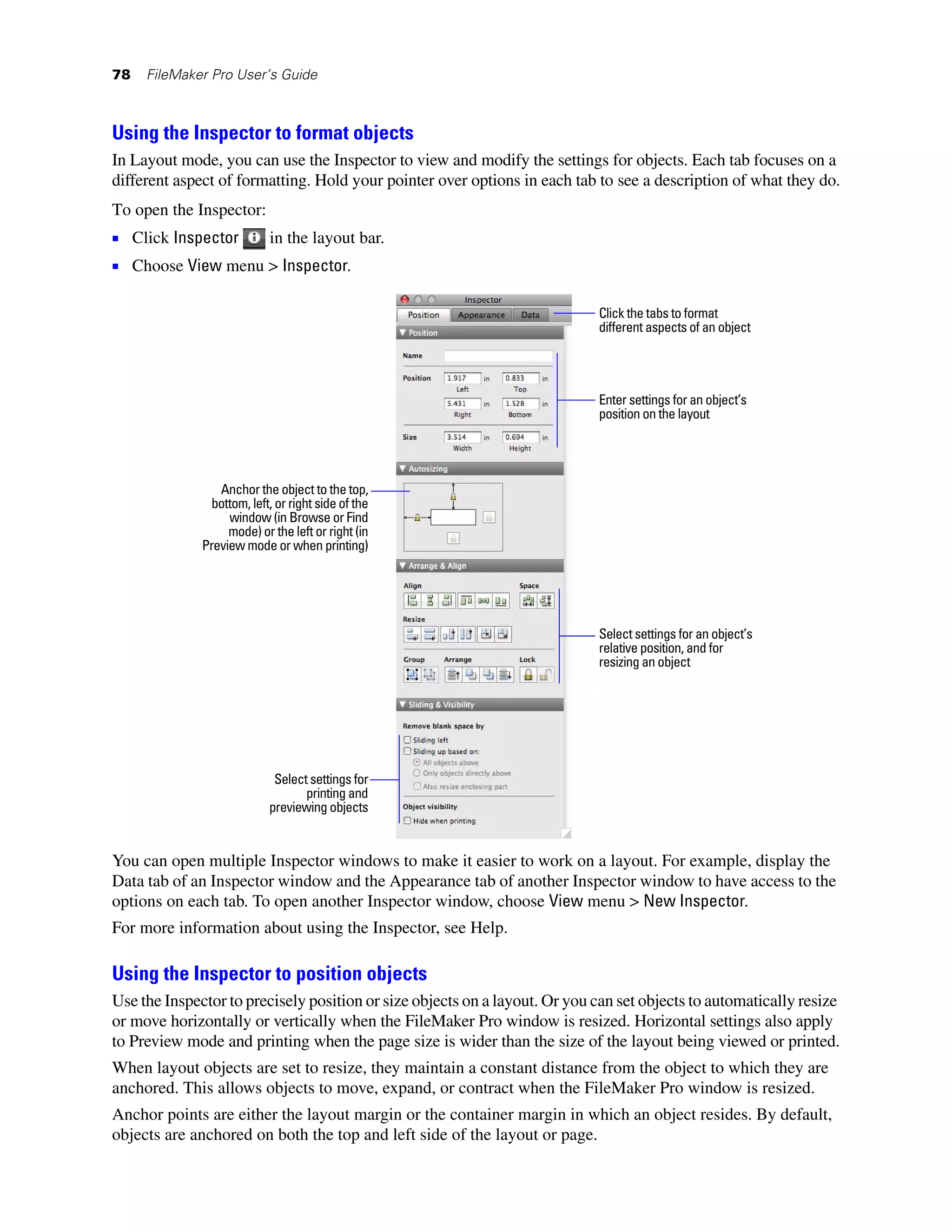 78   FileMaker Pro User’s Guide



Using the Inspector to format objects
In Layout mode, you can use the Inspector to view and modify the settings for objects. Each tab focuses on a
different aspect of formatting. Hold your pointer over options in each tab to see a description of what they do.
To open the Inspector:
1 Click Inspector  in the layout bar.
1 Choose View menu > Inspector.

                                                                            Click the tabs to format
                                                                            different aspects of an object




                                                                            Enter settings for an object’s
                                                                            position on the layout




                 Anchor the object to the top,
               bottom, left, or right side of the
                   window (in Browse or Find
                   mode) or the left or right (in
              Preview mode or when printing)




                                                                            Select settings for an object’s
                                                                            relative position, and for
                                                                            resizing an object




                             Select settings for
                                   printing and
                            previewing objects


You can open multiple Inspector windows to make it easier to work on a layout. For example, display the
Data tab of an Inspector window and the Appearance tab of another Inspector window to have access to the
options on each tab. To open another Inspector window, choose View menu > New Inspector.
For more information about using the Inspector, see Help.

Using the Inspector to position objects
Use the Inspector to precisely position or size objects on a layout. Or you can set objects to automatically resize
or move horizontally or vertically when the FileMaker Pro window is resized. Horizontal settings also apply
to Preview mode and printing when the page size is wider than the size of the layout being viewed or printed.
When layout objects are set to resize, they maintain a constant distance from the object to which they are
anchored. This allows objects to move, expand, or contract when the FileMaker Pro window is resized.
Anchor points are either the layout margin or the container margin in which an object resides. By default,
objects are anchored on both the top and left side of the layout or page.
 
