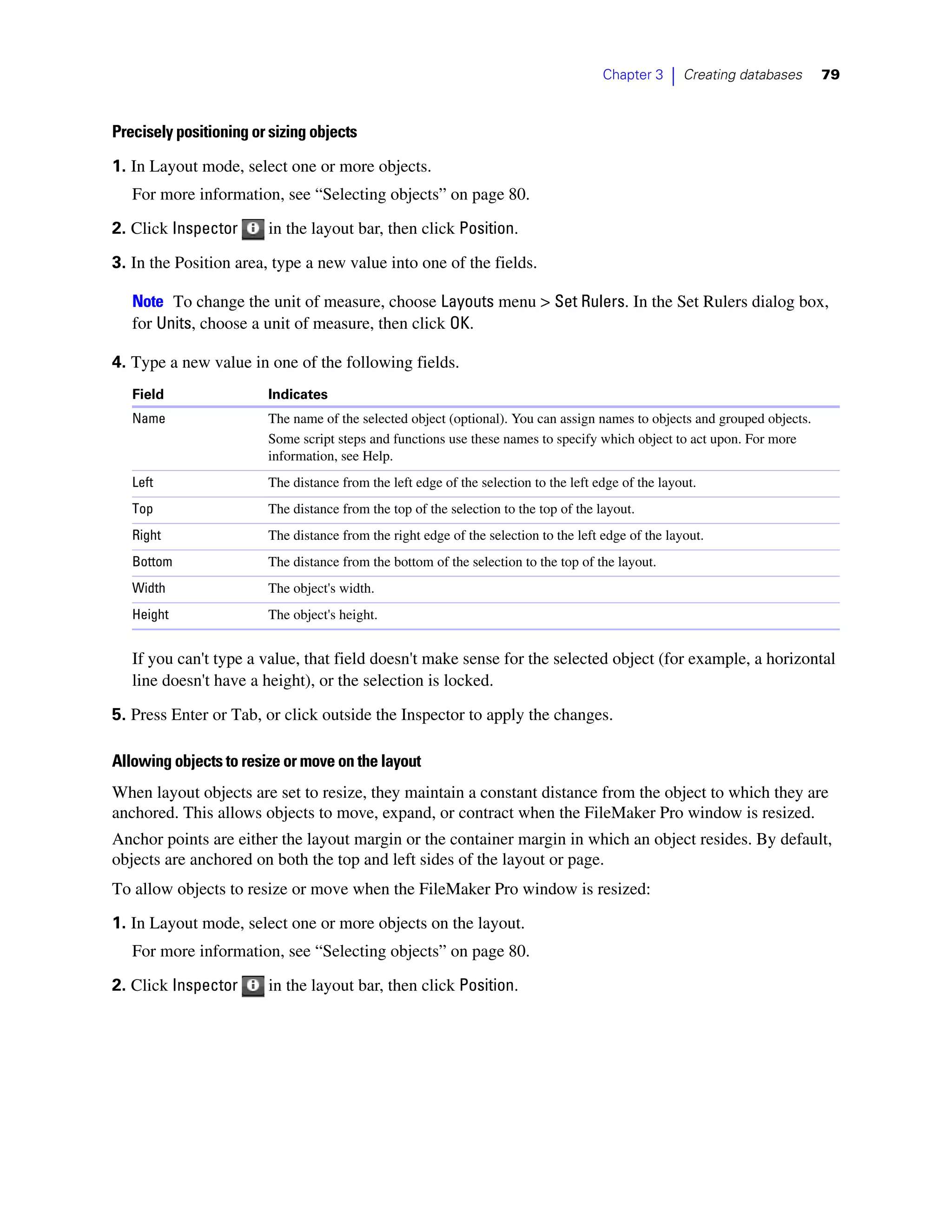 Chapter 3    |   Creating databases   79



Precisely positioning or sizing objects

1. In Layout mode, select one or more objects.
   For more information, see “Selecting objects” on page 80.
2. Click Inspector      in the layout bar, then click Position.

3. In the Position area, type a new value into one of the fields.

   Note To change the unit of measure, choose Layouts menu > Set Rulers. In the Set Rulers dialog box,
   for Units, choose a unit of measure, then click OK.

4. Type a new value in one of the following fields.
   Field                Indicates
   Name                 The name of the selected object (optional). You can assign names to objects and grouped objects.
                        Some script steps and functions use these names to specify which object to act upon. For more
                        information, see Help.
   Left                 The distance from the left edge of the selection to the left edge of the layout.
   Top                  The distance from the top of the selection to the top of the layout.
   Right                The distance from the right edge of the selection to the left edge of the layout.
   Bottom               The distance from the bottom of the selection to the top of the layout.
   Width                The object's width.
   Height               The object's height.


   If you can't type a value, that field doesn't make sense for the selected object (for example, a horizontal
   line doesn't have a height), or the selection is locked.

5. Press Enter or Tab, or click outside the Inspector to apply the changes.

Allowing objects to resize or move on the layout
When layout objects are set to resize, they maintain a constant distance from the object to which they are
anchored. This allows objects to move, expand, or contract when the FileMaker Pro window is resized.
Anchor points are either the layout margin or the container margin in which an object resides. By default,
objects are anchored on both the top and left sides of the layout or page.
To allow objects to resize or move when the FileMaker Pro window is resized:
1. In Layout mode, select one or more objects on the layout.
   For more information, see “Selecting objects” on page 80.

2. Click Inspector      in the layout bar, then click Position.
 