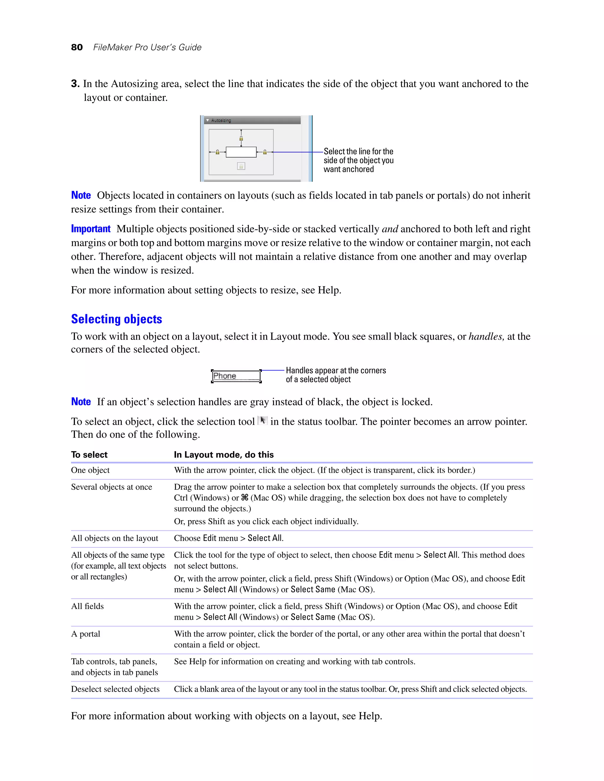 80    FileMaker Pro User’s Guide



3. In the Autosizing area, select the line that indicates the side of the object that you want anchored to the
   layout or container.



                                                                            Select the line for the
                                                                            side of the object you
                                                                            want anchored


Note Objects located in containers on layouts (such as fields located in tab panels or portals) do not inherit
resize settings from their container.
Important Multiple objects positioned side-by-side or stacked vertically and anchored to both left and right
margins or both top and bottom margins move or resize relative to the window or container margin, not each
other. Therefore, adjacent objects will not maintain a relative distance from one another and may overlap
when the window is resized.
For more information about setting objects to resize, see Help.

Selecting objects
To work with an object on a layout, select it in Layout mode. You see small black squares, or handles, at the
corners of the selected object.
                                                                Handles appear at the corners
                                                                of a selected object

Note If an object’s selection handles are gray instead of black, the object is locked.
To select an object, click the selection tool              in the status toolbar. The pointer becomes an arrow pointer.
Then do one of the following.
To select                    In Layout mode, do this
One object                   With the arrow pointer, click the object. (If the object is transparent, click its border.)
Several objects at once      Drag the arrow pointer to make a selection box that completely surrounds the objects. (If you press
                             Ctrl (Windows) or 2 (Mac OS) while dragging, the selection box does not have to completely
                             surround the objects.)
                             Or, press Shift as you click each object individually.
All objects on the layout    Choose Edit menu > Select All.
All objects of the same type Click the tool for the type of object to select, then choose Edit menu > Select All. This method does
(for example, all text objects not select buttons.
or all rectangles)             Or, with the arrow pointer, click a field, press Shift (Windows) or Option (Mac OS), and choose Edit
                               menu > Select All (Windows) or Select Same (Mac OS).
All fields                   With the arrow pointer, click a field, press Shift (Windows) or Option (Mac OS), and choose Edit
                             menu > Select All (Windows) or Select Same (Mac OS).
A portal                     With the arrow pointer, click the border of the portal, or any other area within the portal that doesn’t
                             contain a field or object.
Tab controls, tab panels,    See Help for information on creating and working with tab controls.
and objects in tab panels
Deselect selected objects    Click a blank area of the layout or any tool in the status toolbar. Or, press Shift and click selected objects.


For more information about working with objects on a layout, see Help.
 