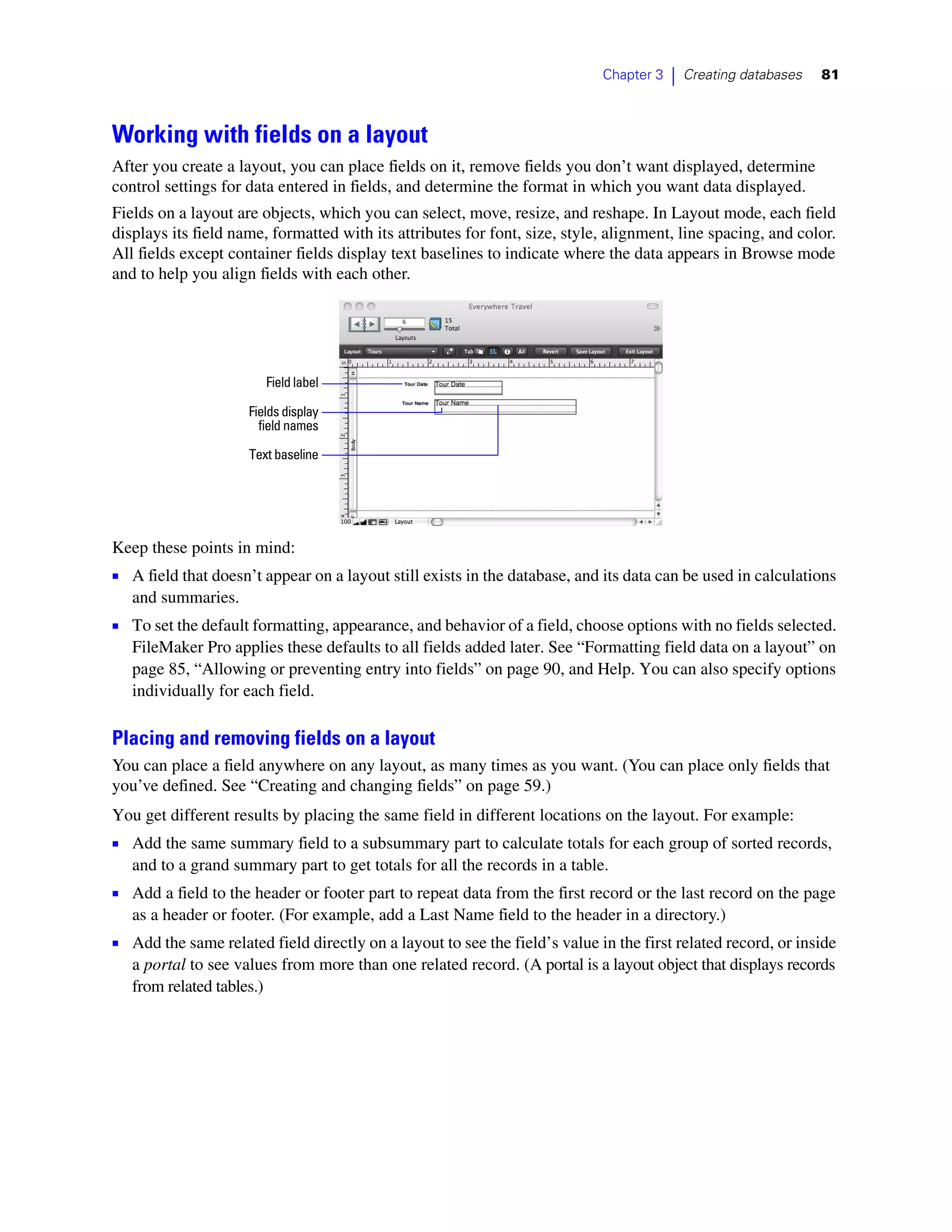 Chapter 3   |   Creating databases   81



Working with fields on a layout
After you create a layout, you can place fields on it, remove fields you don’t want displayed, determine
control settings for data entered in fields, and determine the format in which you want data displayed.
Fields on a layout are objects, which you can select, move, resize, and reshape. In Layout mode, each field
displays its field name, formatted with its attributes for font, size, style, alignment, line spacing, and color.
All fields except container fields display text baselines to indicate where the data appears in Browse mode
and to help you align fields with each other.




                        Field label

                     Fields display
                       field names

                     Text baseline




Keep these points in mind:
1 A field that doesn’t appear on a layout still exists in the database, and its data can be used in calculations
   and summaries.
1 To set the default formatting, appearance, and behavior of a field, choose options with no fields selected.
   FileMaker Pro applies these defaults to all fields added later. See “Formatting field data on a layout” on
   page 85, “Allowing or preventing entry into fields” on page 90, and Help. You can also specify options
   individually for each field.

Placing and removing fields on a layout
You can place a field anywhere on any layout, as many times as you want. (You can place only fields that
you’ve defined. See “Creating and changing fields” on page 59.)
You get different results by placing the same field in different locations on the layout. For example:
1 Add the same summary field to a subsummary part to calculate totals for each group of sorted records,
   and to a grand summary part to get totals for all the records in a table.
1 Add a field to the header or footer part to repeat data from the first record or the last record on the page
   as a header or footer. (For example, add a Last Name field to the header in a directory.)
1 Add the same related field directly on a layout to see the field’s value in the first related record, or inside
   a portal to see values from more than one related record. (A portal is a layout object that displays records
   from related tables.)
 
