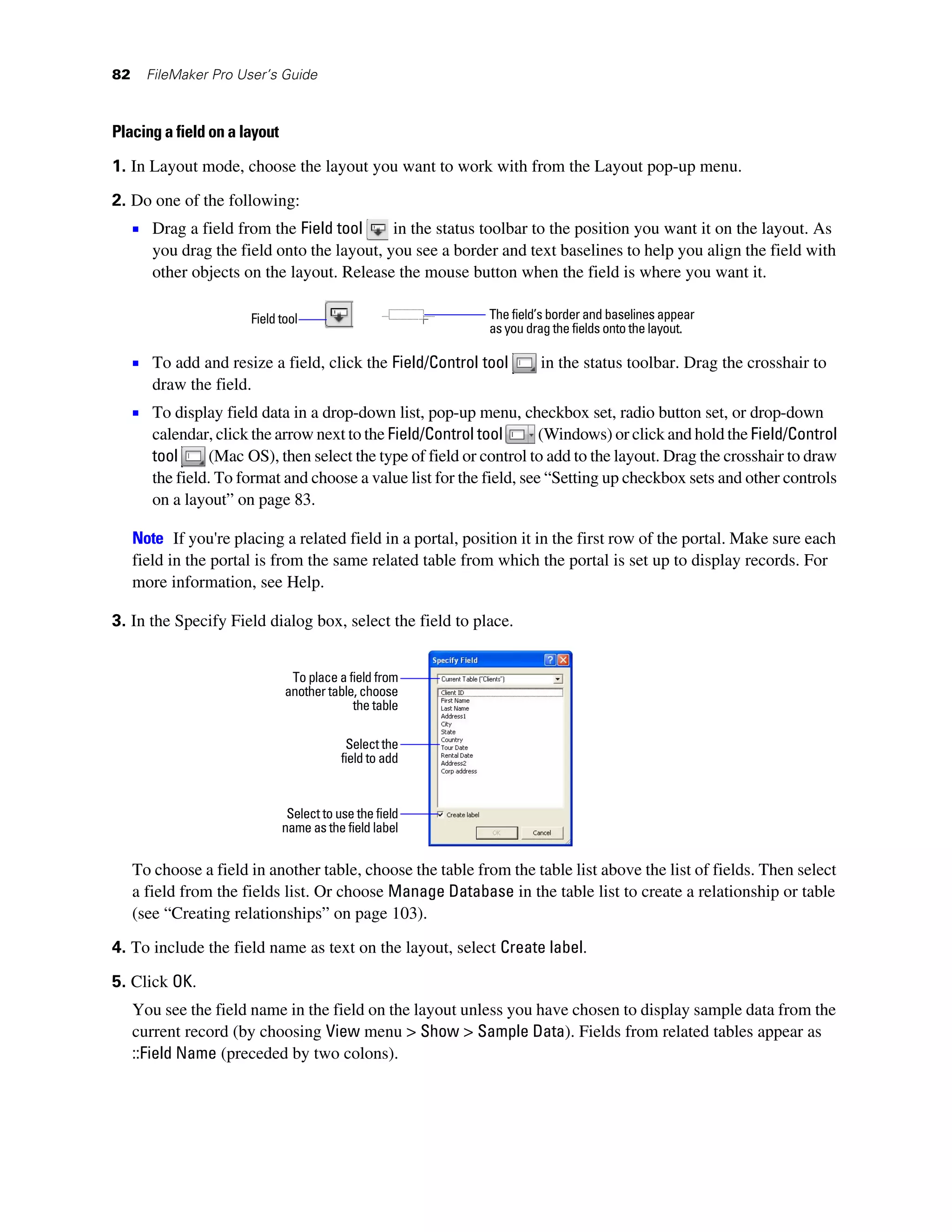 82     FileMaker Pro User’s Guide



Placing a field on a layout

1. In Layout mode, choose the layout you want to work with from the Layout pop-up menu.
2. Do one of the following:
     1 Drag a field from the Field tool      in the status toolbar to the position you want it on the layout. As
        you drag the field onto the layout, you see a border and text baselines to help you align the field with
        other objects on the layout. Release the mouse button when the field is where you want it.

                       Field tool                            The field’s border and baselines appear
                                                             as you drag the fields onto the layout.

     1 To add and resize a field, click the Field/Control tool        in the status toolbar. Drag the crosshair to
        draw the field.
     1 To display field data in a drop-down list, pop-up menu, checkbox set, radio button set, or drop-down
        calendar, click the arrow next to the Field/Control tool       (Windows) or click and hold the Field/Control
        tool     (Mac OS), then select the type of field or control to add to the layout. Drag the crosshair to draw
        the field. To format and choose a value list for the field, see “Setting up checkbox sets and other controls
        on a layout” on page 83.

     Note If you're placing a related field in a portal, position it in the first row of the portal. Make sure each
     field in the portal is from the same related table from which the portal is set up to display records. For
     more information, see Help.

3. In the Specify Field dialog box, select the field to place.


                               To place a field from
                              another table, choose
                                           the table

                                           Select the
                                          field to add


                               Select to use the field
                              name as the field label


     To choose a field in another table, choose the table from the table list above the list of fields. Then select
     a field from the fields list. Or choose Manage Database in the table list to create a relationship or table
     (see “Creating relationships” on page 103).

4. To include the field name as text on the layout, select Create label.

5. Click OK.
     You see the field name in the field on the layout unless you have chosen to display sample data from the
     current record (by choosing View menu > Show > Sample Data). Fields from related tables appear as
     ::Field Name (preceded by two colons).
 