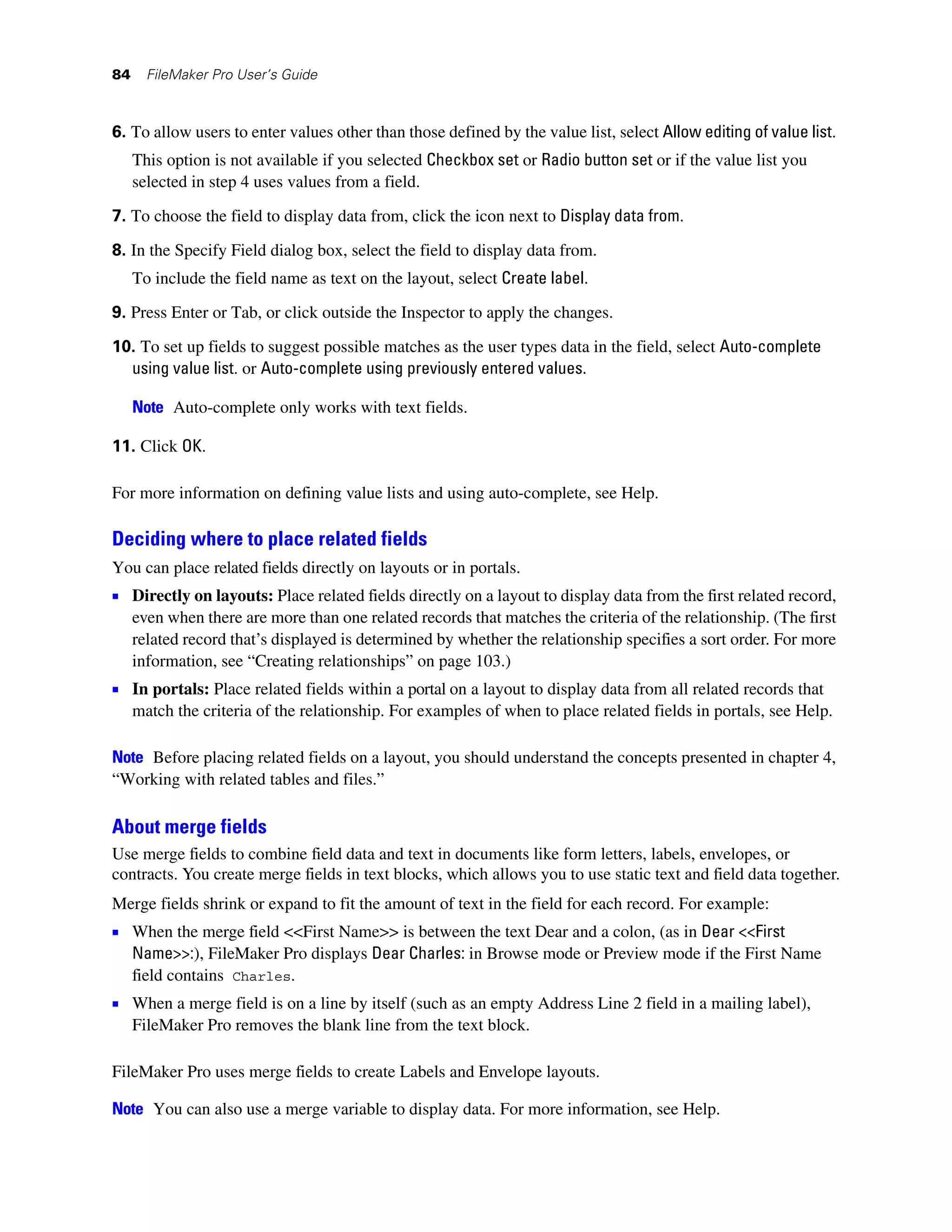 84     FileMaker Pro User’s Guide



6. To allow users to enter values other than those defined by the value list, select Allow editing of value list.
     This option is not available if you selected Checkbox set or Radio button set or if the value list you
     selected in step 4 uses values from a field.

7. To choose the field to display data from, click the icon next to Display data from.

8. In the Specify Field dialog box, select the field to display data from.
     To include the field name as text on the layout, select Create label.
9. Press Enter or Tab, or click outside the Inspector to apply the changes.

10. To set up fields to suggest possible matches as the user types data in the field, select Auto-complete
  using value list. or Auto-complete using previously entered values.

     Note Auto-complete only works with text fields.

11. Click OK.

For more information on defining value lists and using auto-complete, see Help.

Deciding where to place related fields
You can place related fields directly on layouts or in portals.
1 Directly on layouts: Place related fields directly on a layout to display data from the first related record,
     even when there are more than one related records that matches the criteria of the relationship. (The first
     related record that’s displayed is determined by whether the relationship specifies a sort order. For more
     information, see “Creating relationships” on page 103.)
1 In portals: Place related fields within a portal on a layout to display data from all related records that
     match the criteria of the relationship. For examples of when to place related fields in portals, see Help.

Note Before placing related fields on a layout, you should understand the concepts presented in chapter 4,
“Working with related tables and files.”

About merge fields
Use merge fields to combine field data and text in documents like form letters, labels, envelopes, or
contracts. You create merge fields in text blocks, which allows you to use static text and field data together.
Merge fields shrink or expand to fit the amount of text in the field for each record. For example:
1 When the merge field <<First Name>> is between the text Dear and a colon, (as in Dear <<First
     Name>>:), FileMaker Pro displays Dear Charles: in Browse mode or Preview mode if the First Name
     field contains Charles.
1 When a merge field is on a line by itself (such as an empty Address Line 2 field in a mailing label),
     FileMaker Pro removes the blank line from the text block.

FileMaker Pro uses merge fields to create Labels and Envelope layouts.

Note You can also use a merge variable to display data. For more information, see Help.
 