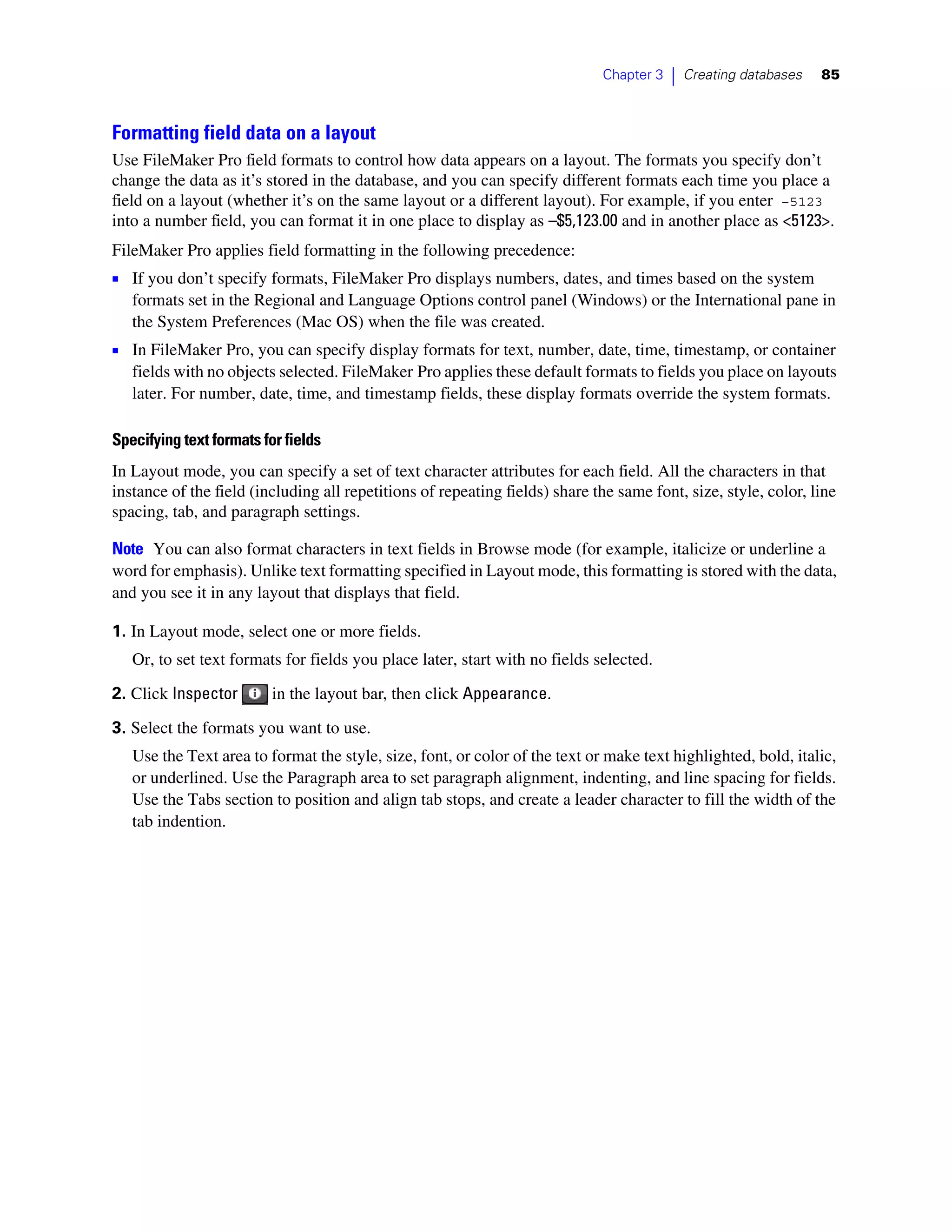 Chapter 3   |   Creating databases   85



Formatting field data on a layout
Use FileMaker Pro field formats to control how data appears on a layout. The formats you specify don’t
change the data as it’s stored in the database, and you can specify different formats each time you place a
field on a layout (whether it’s on the same layout or a different layout). For example, if you enter –5123
into a number field, you can format it in one place to display as –$5,123.00 and in another place as <5123>.
FileMaker Pro applies field formatting in the following precedence:
1 If you don’t specify formats, FileMaker Pro displays numbers, dates, and times based on the system
   formats set in the Regional and Language Options control panel (Windows) or the International pane in
   the System Preferences (Mac OS) when the file was created.
1 In FileMaker Pro, you can specify display formats for text, number, date, time, timestamp, or container
   fields with no objects selected. FileMaker Pro applies these default formats to fields you place on layouts
   later. For number, date, time, and timestamp fields, these display formats override the system formats.

Specifying text formats for fields
In Layout mode, you can specify a set of text character attributes for each field. All the characters in that
instance of the field (including all repetitions of repeating fields) share the same font, size, style, color, line
spacing, tab, and paragraph settings.

Note You can also format characters in text fields in Browse mode (for example, italicize or underline a
word for emphasis). Unlike text formatting specified in Layout mode, this formatting is stored with the data,
and you see it in any layout that displays that field.

1. In Layout mode, select one or more fields.
   Or, to set text formats for fields you place later, start with no fields selected.

2. Click Inspector        in the layout bar, then click Appearance.

3. Select the formats you want to use.
   Use the Text area to format the style, size, font, or color of the text or make text highlighted, bold, italic,
   or underlined. Use the Paragraph area to set paragraph alignment, indenting, and line spacing for fields.
   Use the Tabs section to position and align tab stops, and create a leader character to fill the width of the
   tab indention.
 