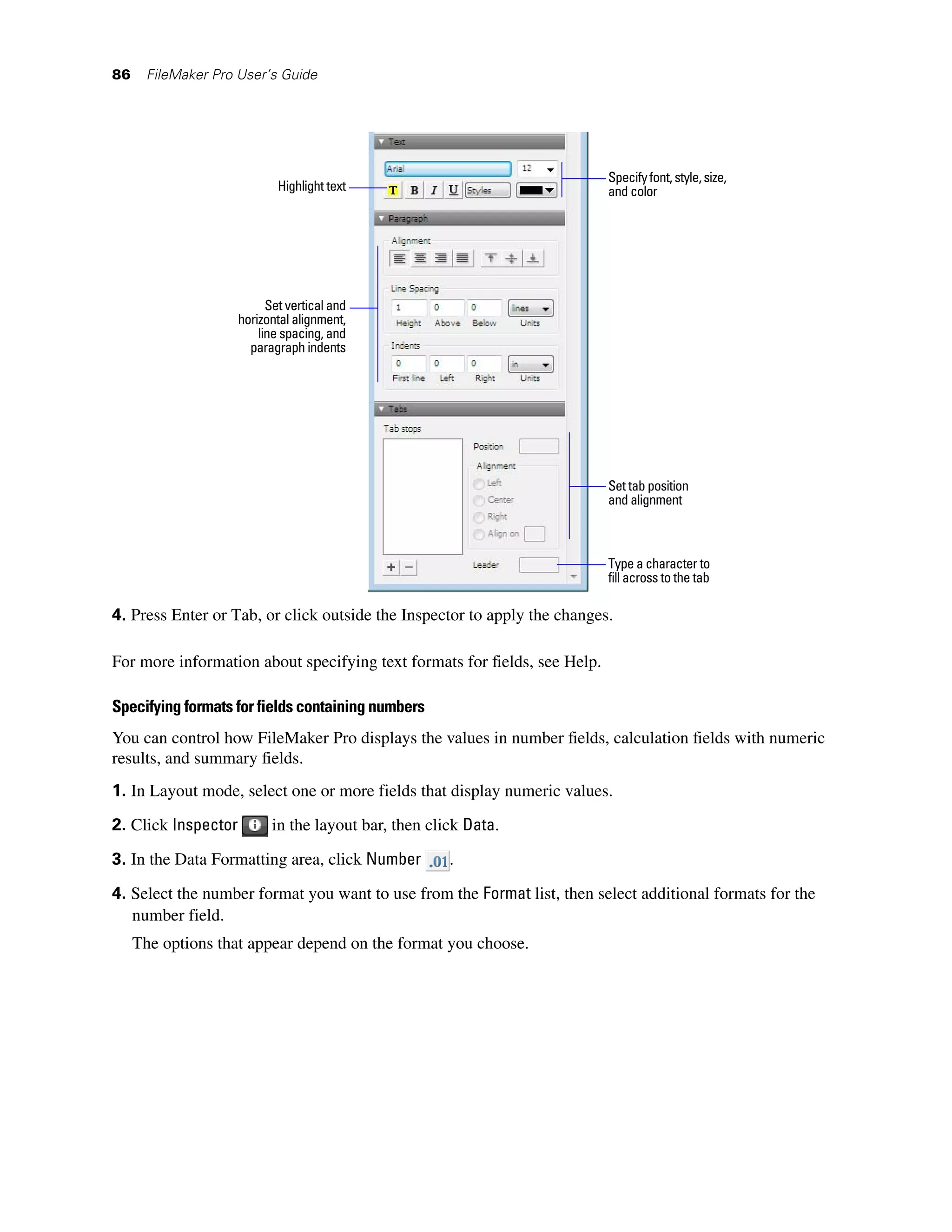 86    FileMaker Pro User’s Guide




                                                                           Specify font, style, size,
                             Highlight text                                and color




                           Set vertical and
                     horizontal alignment,
                         line spacing, and
                       paragraph indents




                                                                           Set tab position
                                                                           and alignment



                                                                           Type a character to
                                                                           fill across to the tab

4. Press Enter or Tab, or click outside the Inspector to apply the changes.

For more information about specifying text formats for fields, see Help.

Specifying formats for fields containing numbers
You can control how FileMaker Pro displays the values in number fields, calculation fields with numeric
results, and summary fields.
1. In Layout mode, select one or more fields that display numeric values.
2. Click Inspector         in the layout bar, then click Data.

3. In the Data Formatting area, click Number          .

4. Select the number format you want to use from the Format list, then select additional formats for the
   number field.
     The options that appear depend on the format you choose.
 