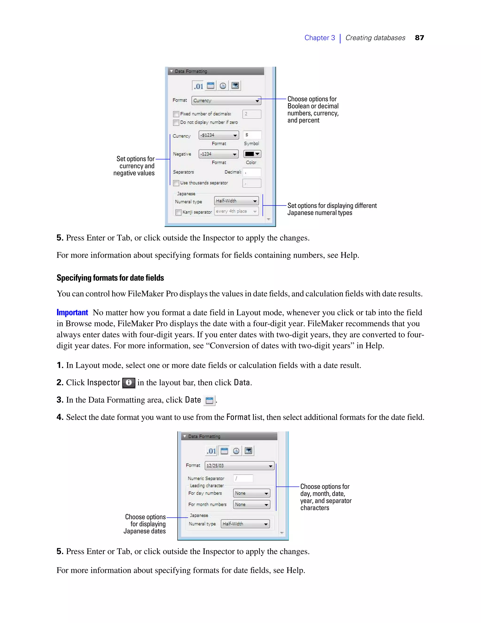 Chapter 3      |   Creating databases   87




                                                                       Choose options for
                                                                       Boolean or decimal
                                                                       numbers, currency,
                                                                       and percent




                  Set options for
                   currency and
                 negative values



                                                                       Set options for displaying different
                                                                       Japanese numeral types


5. Press Enter or Tab, or click outside the Inspector to apply the changes.

For more information about specifying formats for fields containing numbers, see Help.

Specifying formats for date fields
You can control how FileMaker Pro displays the values in date fields, and calculation fields with date results.

Important No matter how you format a date field in Layout mode, whenever you click or tab into the field
in Browse mode, FileMaker Pro displays the date with a four-digit year. FileMaker recommends that you
always enter dates with four-digit years. If you enter dates with two-digit years, they are converted to four-
digit year dates. For more information, see “Conversion of dates with two-digit years” in Help.

1. In Layout mode, select one or more date fields or calculation fields with a date result.

2. Click Inspector        in the layout bar, then click Data.

3. In the Data Formatting area, click Date       .

4. Select the date format you want to use from the Format list, then select additional formats for the date field.




                                                                            Choose options for
                                                                            day, month, date,
                                                                            year, and separator
                                                                            characters
                     Choose options
                       for displaying
                     Japanese dates

5. Press Enter or Tab, or click outside the Inspector to apply the changes.

For more information about specifying formats for date fields, see Help.
 