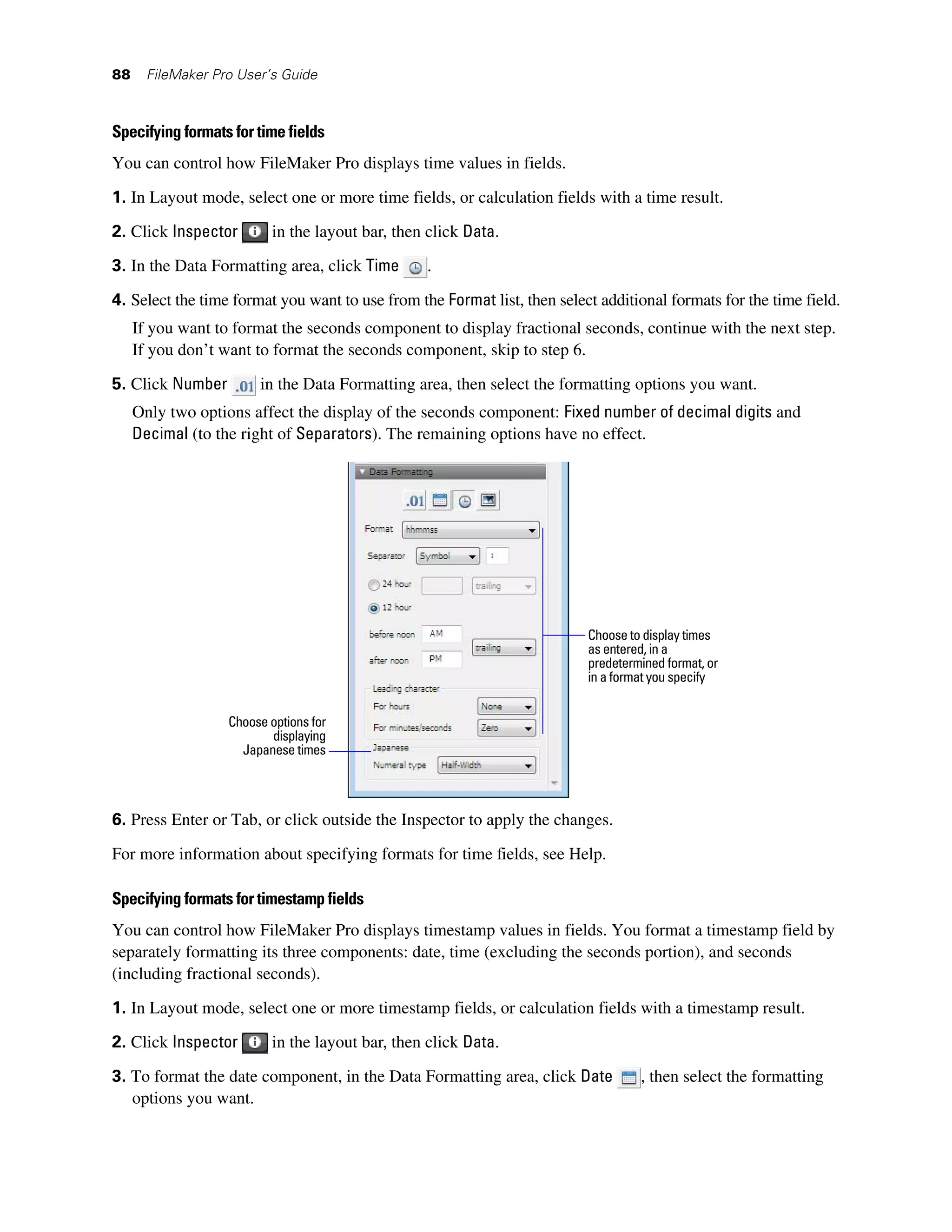 88     FileMaker Pro User’s Guide



Specifying formats for time fields
You can control how FileMaker Pro displays time values in fields.

1. In Layout mode, select one or more time fields, or calculation fields with a time result.

2. Click Inspector         in the layout bar, then click Data.
3. In the Data Formatting area, click Time        .

4. Select the time format you want to use from the Format list, then select additional formats for the time field.
     If you want to format the seconds component to display fractional seconds, continue with the next step.
     If you don’t want to format the seconds component, skip to step 6.

5. Click Number         in the Data Formatting area, then select the formatting options you want.
     Only two options affect the display of the seconds component: Fixed number of decimal digits and
     Decimal (to the right of Separators). The remaining options have no effect.




                                                                          Choose to display times
                                                                          as entered, in a
                                                                          predetermined format, or
                                                                          in a format you specify


                   Choose options for
                          displaying
                     Japanese times




6. Press Enter or Tab, or click outside the Inspector to apply the changes.

For more information about specifying formats for time fields, see Help.

Specifying formats for timestamp fields
You can control how FileMaker Pro displays timestamp values in fields. You format a timestamp field by
separately formatting its three components: date, time (excluding the seconds portion), and seconds
(including fractional seconds).

1. In Layout mode, select one or more timestamp fields, or calculation fields with a timestamp result.
2. Click Inspector         in the layout bar, then click Data.

3. To format the date component, in the Data Formatting area, click Date           , then select the formatting
   options you want.
 