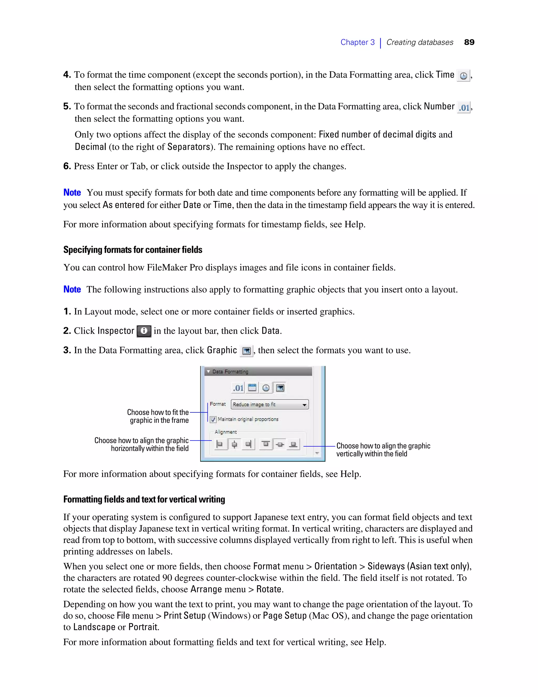 Chapter 3    |   Creating databases   89



4. To format the time component (except the seconds portion), in the Data Formatting area, click Time                ,
   then select the formatting options you want.

5. To format the seconds and fractional seconds component, in the Data Formatting area, click Number                 ,
   then select the formatting options you want.
   Only two options affect the display of the seconds component: Fixed number of decimal digits and
   Decimal (to the right of Separators). The remaining options have no effect.
6. Press Enter or Tab, or click outside the Inspector to apply the changes.

Note You must specify formats for both date and time components before any formatting will be applied. If
you select As entered for either Date or Time, then the data in the timestamp field appears the way it is entered.
For more information about specifying formats for timestamp fields, see Help.

Specifying formats for container fields
You can control how FileMaker Pro displays images and file icons in container fields.

Note The following instructions also apply to formatting graphic objects that you insert onto a layout.

1. In Layout mode, select one or more container fields or inserted graphics.

2. Click Inspector          in the layout bar, then click Data.

3. In the Data Formatting area, click Graphic          , then select the formats you want to use.




                   Choose how to fit the
                    graphic in the frame

        Choose how to align the graphic
            horizontally within the field                                    Choose how to align the graphic
                                                                             vertically within the field

For more information about specifying formats for container fields, see Help.

Formatting fields and text for vertical writing
If your operating system is configured to support Japanese text entry, you can format field objects and text
objects that display Japanese text in vertical writing format. In vertical writing, characters are displayed and
read from top to bottom, with successive columns displayed vertically from right to left. This is useful when
printing addresses on labels.
When you select one or more fields, then choose Format menu > Orientation > Sideways (Asian text only),
the characters are rotated 90 degrees counter-clockwise within the field. The field itself is not rotated. To
rotate the selected fields, choose Arrange menu > Rotate.
Depending on how you want the text to print, you may want to change the page orientation of the layout. To
do so, choose File menu > Print Setup (Windows) or Page Setup (Mac OS), and change the page orientation
to Landscape or Portrait.
For more information about formatting fields and text for vertical writing, see Help.
 