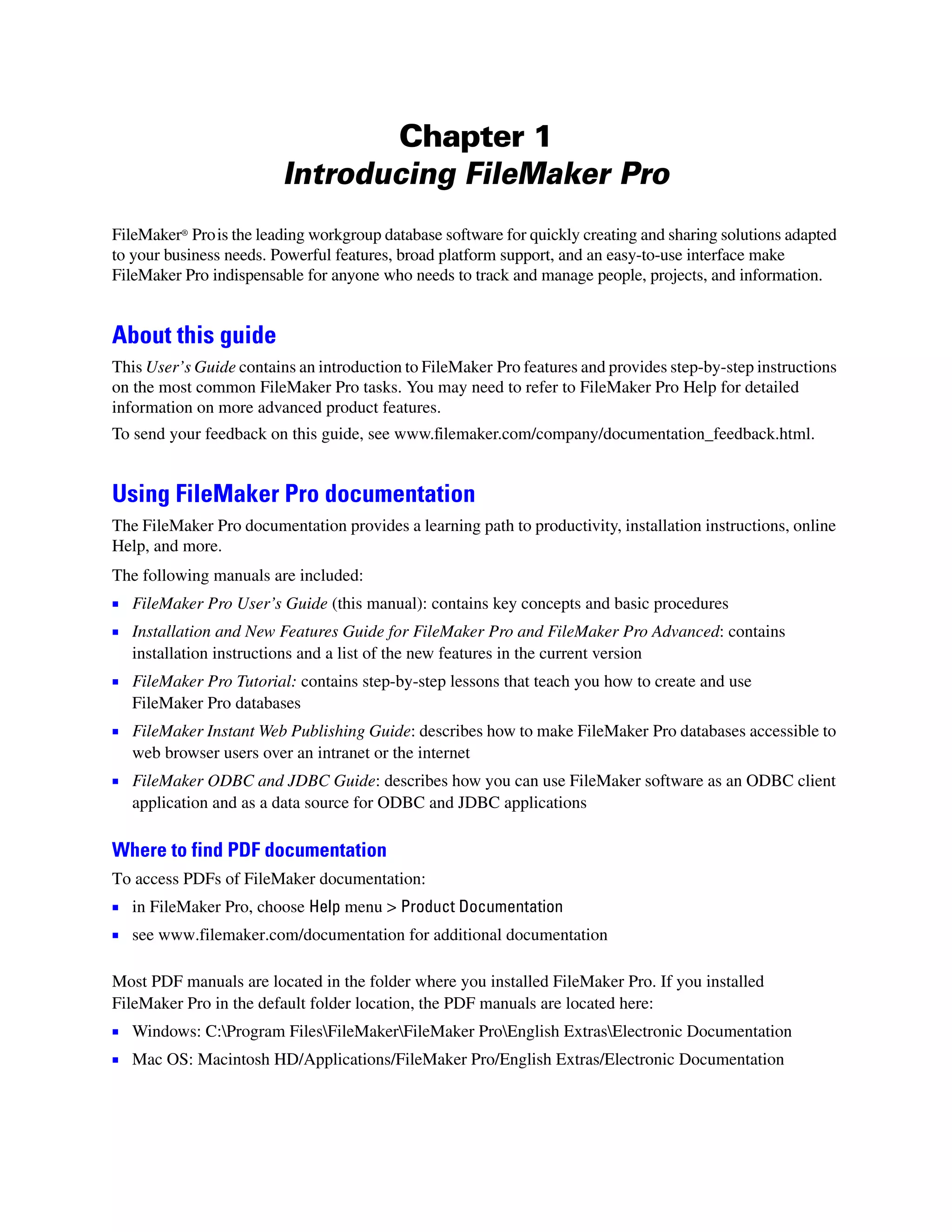 Chapter 1
                          Introducing FileMaker Pro
FileMaker® Pro is the leading workgroup database software for quickly creating and sharing solutions adapted
to your business needs. Powerful features, broad platform support, and an easy-to-use interface make
FileMaker Pro indispensable for anyone who needs to track and manage people, projects, and information.


About this guide
This User’s Guide contains an introduction to FileMaker Pro features and provides step-by-step instructions
on the most common FileMaker Pro tasks. You may need to refer to FileMaker Pro Help for detailed
information on more advanced product features.
To send your feedback on this guide, see www.filemaker.com/company/documentation_feedback.html.


Using FileMaker Pro documentation
The FileMaker Pro documentation provides a learning path to productivity, installation instructions, online
Help, and more.
The following manuals are included:
1 FileMaker Pro User’s Guide (this manual): contains key concepts and basic procedures
1 Installation and New Features Guide for FileMaker Pro and FileMaker Pro Advanced: contains
   installation instructions and a list of the new features in the current version
1 FileMaker Pro Tutorial: contains step-by-step lessons that teach you how to create and use
   FileMaker Pro databases
1 FileMaker Instant Web Publishing Guide: describes how to make FileMaker Pro databases accessible to
   web browser users over an intranet or the internet
1 FileMaker ODBC and JDBC Guide: describes how you can use FileMaker software as an ODBC client
   application and as a data source for ODBC and JDBC applications

Where to find PDF documentation
To access PDFs of FileMaker documentation:
1 in FileMaker Pro, choose Help menu > Product Documentation
1 see www.filemaker.com/documentation for additional documentation

Most PDF manuals are located in the folder where you installed FileMaker Pro. If you installed
FileMaker Pro in the default folder location, the PDF manuals are located here:
1 Windows: C:Program FilesFileMakerFileMaker ProEnglish ExtrasElectronic Documentation
1 Mac OS: Macintosh HD/Applications/FileMaker Pro/English Extras/Electronic Documentation
 