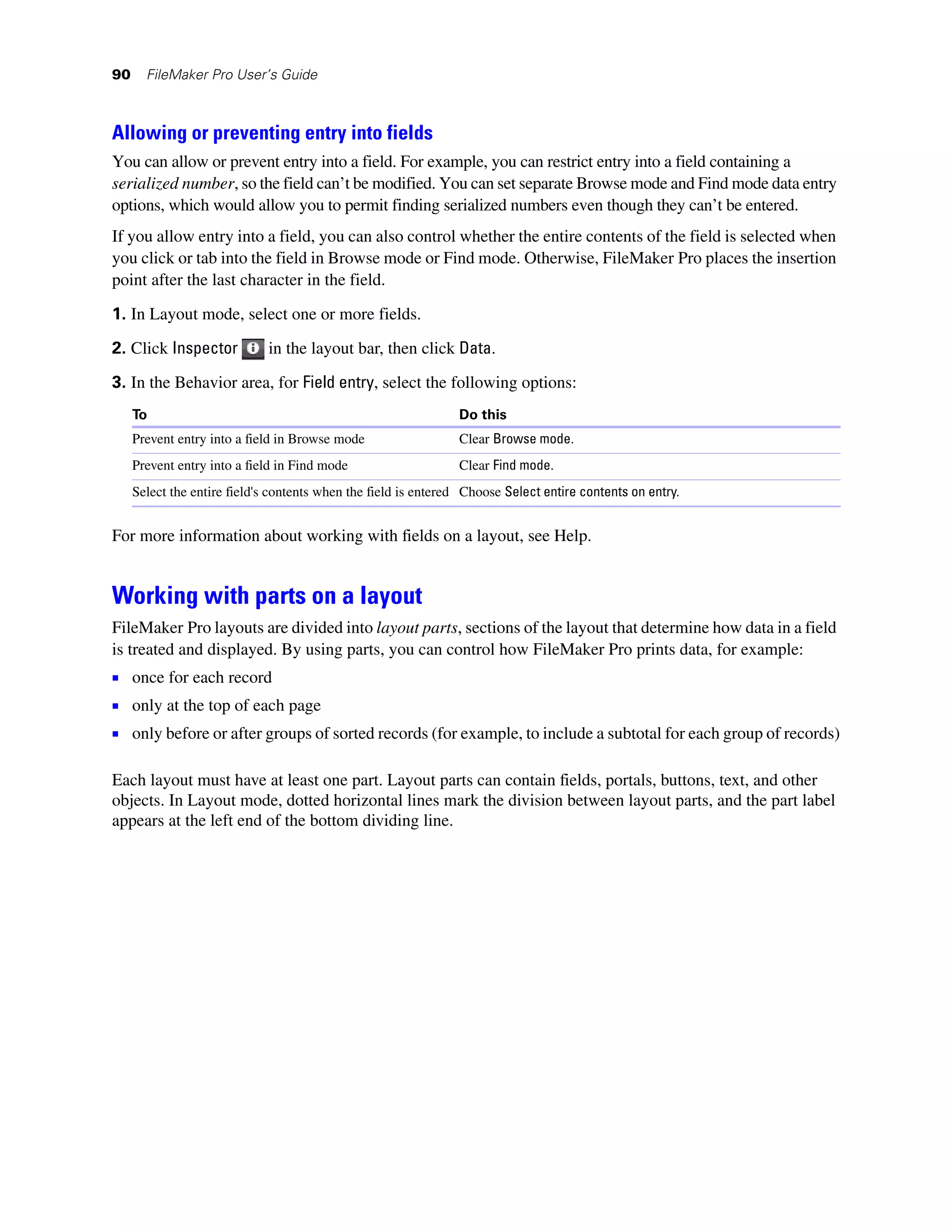 90     FileMaker Pro User’s Guide



Allowing or preventing entry into fields
You can allow or prevent entry into a field. For example, you can restrict entry into a field containing a
serialized number, so the field can’t be modified. You can set separate Browse mode and Find mode data entry
options, which would allow you to permit finding serialized numbers even though they can’t be entered.
If you allow entry into a field, you can also control whether the entire contents of the field is selected when
you click or tab into the field in Browse mode or Find mode. Otherwise, FileMaker Pro places the insertion
point after the last character in the field.

1. In Layout mode, select one or more fields.

2. Click Inspector           in the layout bar, then click Data.
3. In the Behavior area, for Field entry, select the following options:
     To                                                         Do this
     Prevent entry into a field in Browse mode                  Clear Browse mode.
     Prevent entry into a field in Find mode                    Clear Find mode.
     Select the entire field's contents when the field is entered Choose Select entire contents on entry.


For more information about working with fields on a layout, see Help.


Working with parts on a layout
FileMaker Pro layouts are divided into layout parts, sections of the layout that determine how data in a field
is treated and displayed. By using parts, you can control how FileMaker Pro prints data, for example:
1 once for each record
1 only at the top of each page
1 only before or after groups of sorted records (for example, to include a subtotal for each group of records)

Each layout must have at least one part. Layout parts can contain fields, portals, buttons, text, and other
objects. In Layout mode, dotted horizontal lines mark the division between layout parts, and the part label
appears at the left end of the bottom dividing line.
 