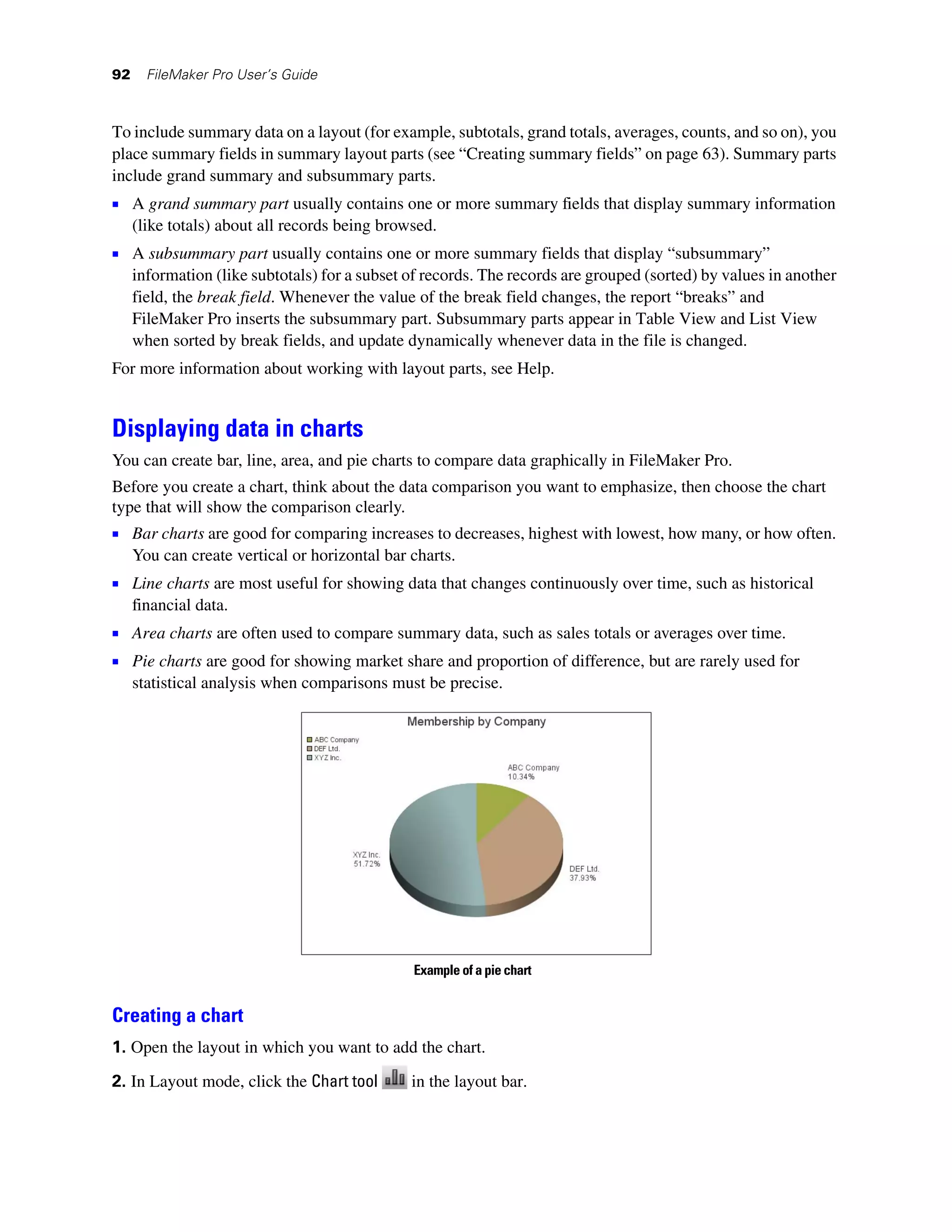 92     FileMaker Pro User’s Guide



To include summary data on a layout (for example, subtotals, grand totals, averages, counts, and so on), you
place summary fields in summary layout parts (see “Creating summary fields” on page 63). Summary parts
include grand summary and subsummary parts.
1 A grand summary part usually contains one or more summary fields that display summary information
     (like totals) about all records being browsed.
1 A subsummary part usually contains one or more summary fields that display “subsummary”
     information (like subtotals) for a subset of records. The records are grouped (sorted) by values in another
     field, the break field. Whenever the value of the break field changes, the report “breaks” and
     FileMaker Pro inserts the subsummary part. Subsummary parts appear in Table View and List View
     when sorted by break fields, and update dynamically whenever data in the file is changed.
For more information about working with layout parts, see Help.


Displaying data in charts
You can create bar, line, area, and pie charts to compare data graphically in FileMaker Pro.
Before you create a chart, think about the data comparison you want to emphasize, then choose the chart
type that will show the comparison clearly.
1 Bar charts are good for comparing increases to decreases, highest with lowest, how many, or how often.
     You can create vertical or horizontal bar charts.
1 Line charts are most useful for showing data that changes continuously over time, such as historical
     financial data.
1 Area charts are often used to compare summary data, such as sales totals or averages over time.
1 Pie charts are good for showing market share and proportion of difference, but are rarely used for
     statistical analysis when comparisons must be precise.




                                               Example of a pie chart


Creating a chart
1. Open the layout in which you want to add the chart.

2. In Layout mode, click the Chart tool        in the layout bar.
 