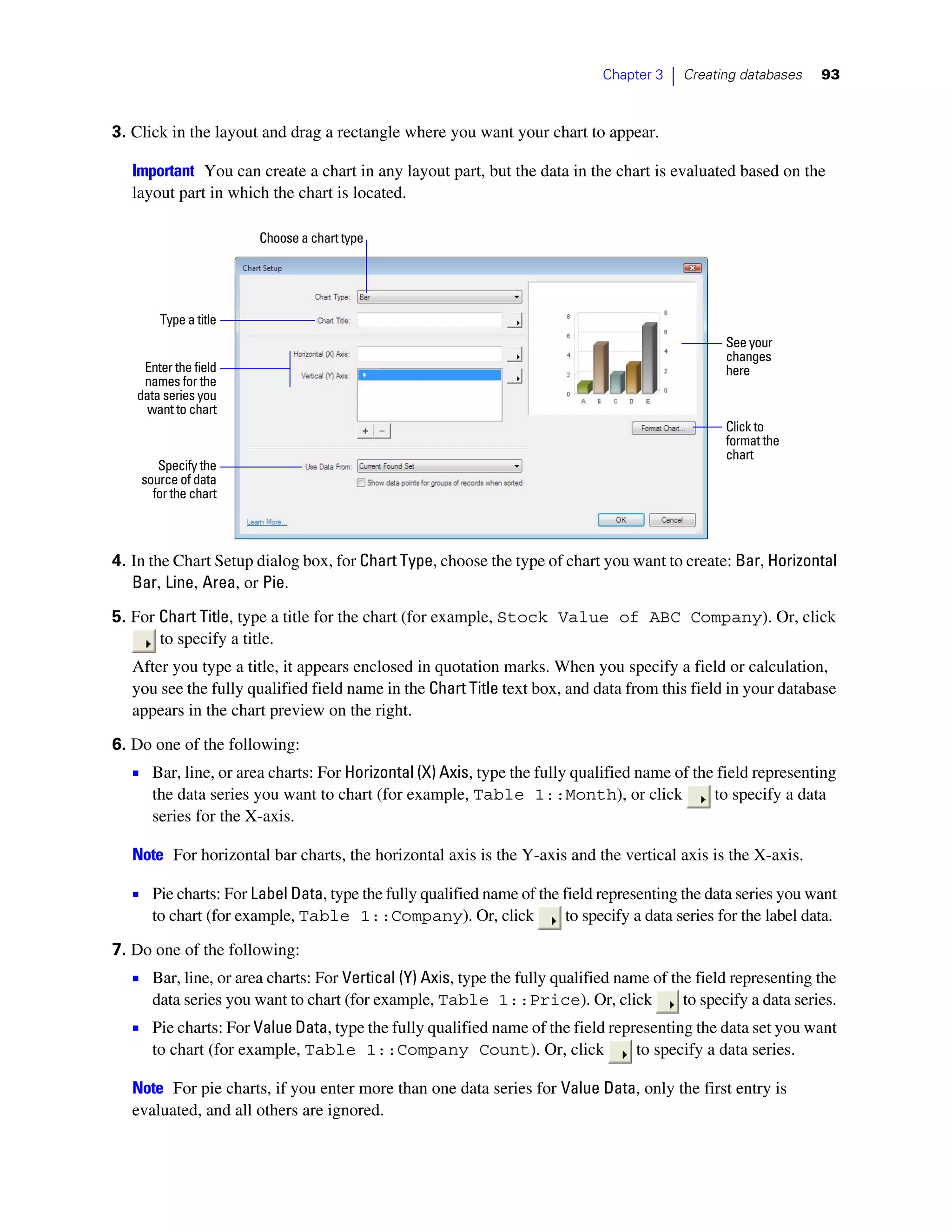 Chapter 3   |   Creating databases    93



3. Click in the layout and drag a rectangle where you want your chart to appear.

   Important You can create a chart in any layout part, but the data in the chart is evaluated based on the
   layout part in which the chart is located.

                       Choose a chart type




       Type a title
                                                                                                   See your
                                                                                                   changes
    Enter the field                                                                                here
    names for the
   data series you
     want to chart
                                                                                                   Click to
                                                                                                   format the
                                                                                                   chart
       Specify the
    source of data
      for the chart



4. In the Chart Setup dialog box, for Chart Type, choose the type of chart you want to create: Bar, Horizontal
   Bar, Line, Area, or Pie.

5. For Chart Title, type a title for the chart (for example, Stock Value of ABC Company). Or, click
       to specify a title.
   After you type a title, it appears enclosed in quotation marks. When you specify a field or calculation,
   you see the fully qualified field name in the Chart Title text box, and data from this field in your database
   appears in the chart preview on the right.

6. Do one of the following:
   1 Bar, line, or area charts: For Horizontal (X) Axis, type the fully qualified name of the field representing
      the data series you want to chart (for example, Table 1::Month), or click                   to specify a data
      series for the X-axis.

   Note For horizontal bar charts, the horizontal axis is the Y-axis and the vertical axis is the X-axis.

   1 Pie charts: For Label Data, type the fully qualified name of the field representing the data series you want
      to chart (for example, Table 1::Company). Or, click              to specify a data series for the label data.

7. Do one of the following:
   1 Bar, line, or area charts: For Vertical (Y) Axis, type the fully qualified name of the field representing the
      data series you want to chart (for example, Table 1::Price). Or, click                 to specify a data series.
   1 Pie charts: For Value Data, type the fully qualified name of the field representing the data set you want
      to chart (for example, Table 1::Company Count). Or, click                   to specify a data series.

   Note For pie charts, if you enter more than one data series for Value Data, only the first entry is
   evaluated, and all others are ignored.
 