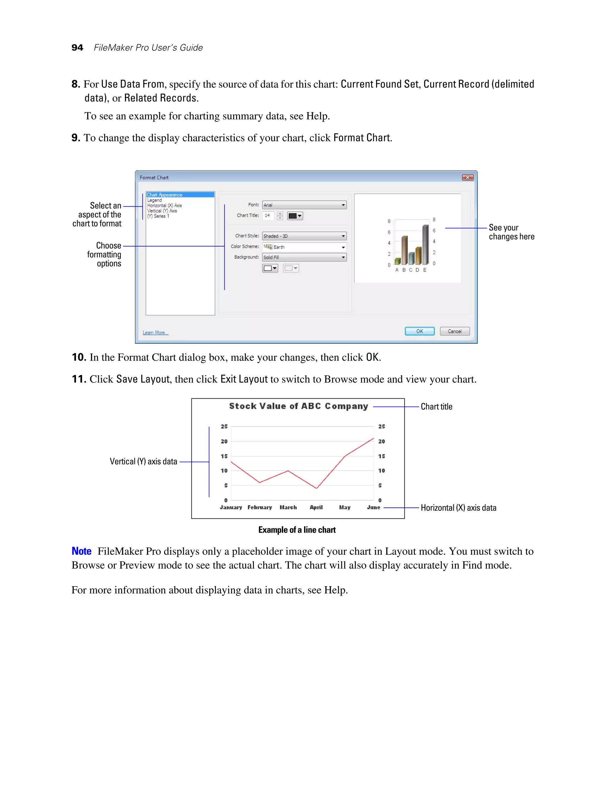 94    FileMaker Pro User’s Guide



8. For Use Data From, specify the source of data for this chart: Current Found Set, Current Record (delimited
   data), or Related Records.
     To see an example for charting summary data, see Help.

9. To change the display characteristics of your chart, click Format Chart.




     Select an
 aspect of the
chart to format                                                                                        See your
                                                                                                       changes here
        Choose
     formatting
        options




10. In the Format Chart dialog box, make your changes, then click OK.

11. Click Save Layout, then click Exit Layout to switch to Browse mode and view your chart.

                                                                                  Chart title




           Vertical (Y) axis data




                                                                                  Horizontal (X) axis data

                                           Example of a line chart

Note FileMaker Pro displays only a placeholder image of your chart in Layout mode. You must switch to
Browse or Preview mode to see the actual chart. The chart will also display accurately in Find mode.

For more information about displaying data in charts, see Help.
 