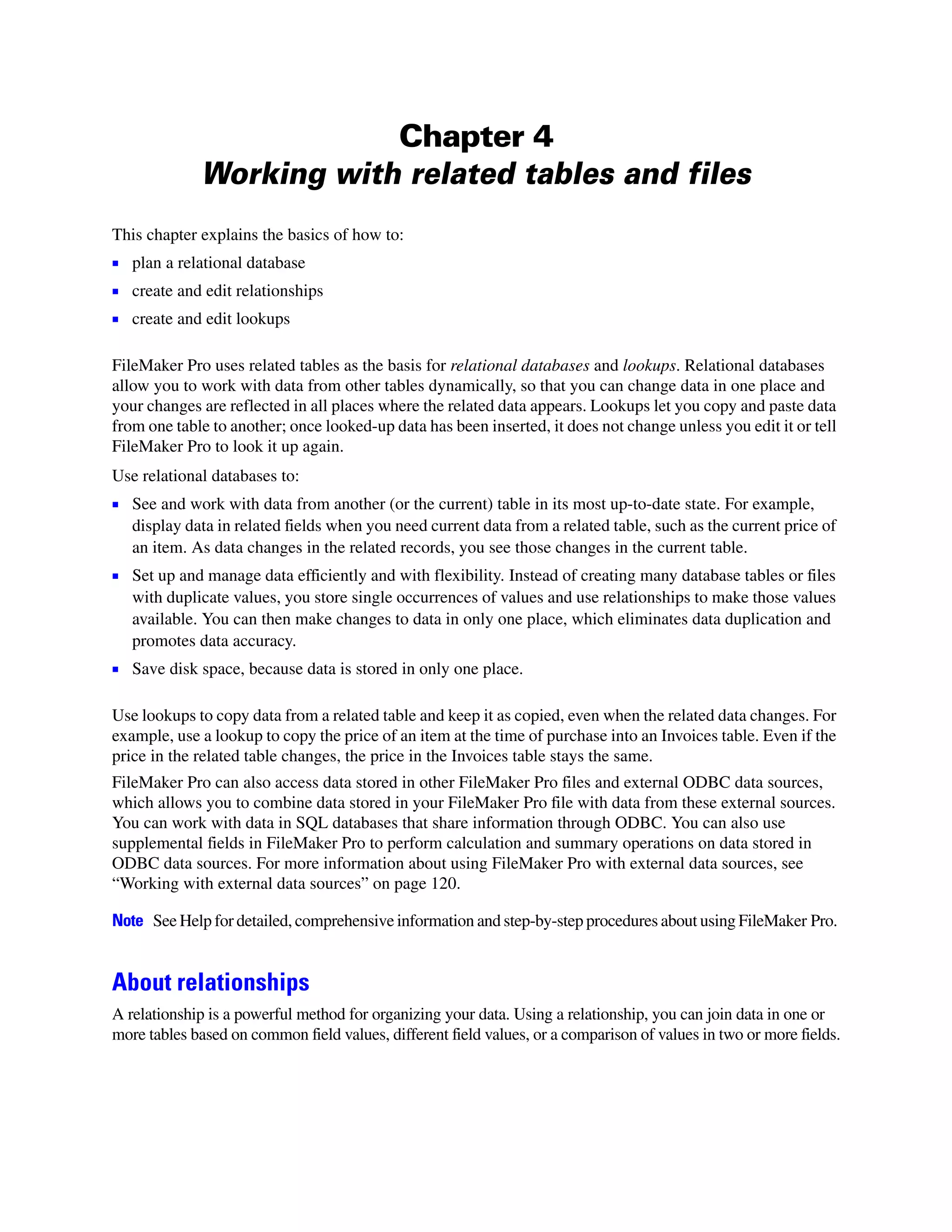Chapter 4
             Working with related tables and files
This chapter explains the basics of how to:
1 plan a relational database
1 create and edit relationships
1 create and edit lookups

FileMaker Pro uses related tables as the basis for relational databases and lookups. Relational databases
allow you to work with data from other tables dynamically, so that you can change data in one place and
your changes are reflected in all places where the related data appears. Lookups let you copy and paste data
from one table to another; once looked-up data has been inserted, it does not change unless you edit it or tell
FileMaker Pro to look it up again.
Use relational databases to:
1 See and work with data from another (or the current) table in its most up-to-date state. For example,
   display data in related fields when you need current data from a related table, such as the current price of
   an item. As data changes in the related records, you see those changes in the current table.
1 Set up and manage data efficiently and with flexibility. Instead of creating many database tables or files
   with duplicate values, you store single occurrences of values and use relationships to make those values
   available. You can then make changes to data in only one place, which eliminates data duplication and
   promotes data accuracy.
1 Save disk space, because data is stored in only one place.

Use lookups to copy data from a related table and keep it as copied, even when the related data changes. For
example, use a lookup to copy the price of an item at the time of purchase into an Invoices table. Even if the
price in the related table changes, the price in the Invoices table stays the same.
FileMaker Pro can also access data stored in other FileMaker Pro files and external ODBC data sources,
which allows you to combine data stored in your FileMaker Pro file with data from these external sources.
You can work with data in SQL databases that share information through ODBC. You can also use
supplemental fields in FileMaker Pro to perform calculation and summary operations on data stored in
ODBC data sources. For more information about using FileMaker Pro with external data sources, see
“Working with external data sources” on page 120.

Note See Help for detailed, comprehensive information and step-by-step procedures about using FileMaker Pro.


About relationships
A relationship is a powerful method for organizing your data. Using a relationship, you can join data in one or
more tables based on common field values, different field values, or a comparison of values in two or more fields.
 