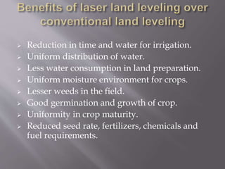  Reduction in time and water for irrigation.
 Uniform distribution of water.
 Less water consumption in land preparation.
 Uniform moisture environment for crops.
 Lesser weeds in the field.
 Good germination and growth of crop.
 Uniformity in crop maturity.
 Reduced seed rate, fertilizers, chemicals and
fuel requirements.
 