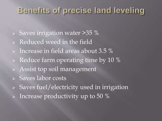  Saves irrigation water >35 %
 Reduced weed in the field
 Increase in field areas about 3.5 %
 Reduce farm operating time by 10 %
 Assist top soil management
 Saves labor costs
 Saves fuel/electricity used in irrigation
 Increase productivity up to 50 %
 
