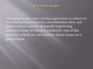 The change in our vision of future agriculture in relation to
food and nutritional security, environmental safety and
globalization of markets demands improving
resource-Laser leveling is evidently one of the
ways by which we can address these issues to a
great extent.
 