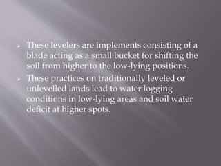  These levelers are implements consisting of a
blade acting as a small bucket for shifting the
soil from higher to the low-lying positions.
 These practices on traditionally leveled or
unlevelled lands lead to water logging
conditions in low-lying areas and soil water
deficit at higher spots.
 