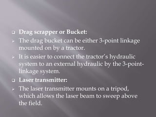  Drag scrapper or Bucket:
 The drag bucket can be either 3-point linkage
mounted on by a tractor.
 It is easier to connect the tractor’s hydraulic
system to an external hydraulic by the 3-point-
linkage system.
 Laser transmitter:
 The laser transmitter mounts on a tripod,
which allows the laser beam to sweep above
the field.
 