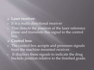  Laser receiver:
 It is a multi-directional receiver
 That detects the position of the laser reference
plane and transmits this signal to the control
box.
 Control box:
 The control box accepts and processes signals
from the machine mounted receiver.
 It displays these signals to indicate the drag
buckets position relative to the finished grade.
 
