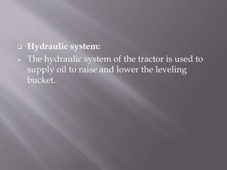  Hydraulic system:
 The hydraulic system of the tractor is used to
supply oil to raise and lower the leveling
bucket.
 