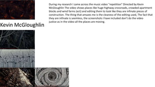 Kevin McGloughlin
During my research I came across the music video "repetition" Directed by Kevin
McGloughlin The video shows places like huge highway crossroads, crowded apartment
blocks and wind farms (ect) and editing them to look like they are infinate pieces of
construction. The thing that amazes me is the cleaness of the editing used, The fact that
they are infinate is seemless, the screenshots I have included don’t do the video
justice as in the video all the places are moving.
 