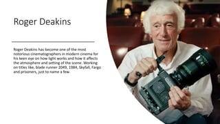 Roger Deakins
Roger Deakins has become one of the most
notorious cinematographers in modern cinema for
his keen eye on how light works and how it affects
the atmosphere and setting of the scene. Working
on titles like, blade runner 2049, 1984, Skyfall, Fargo
and prisoners, just to name a few.
 