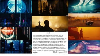 Skyfall
1917
Blade runner 2049
It is impossible to miss the similarities in Deakins' work, his
perception and intimacy with the character and their light
sources present a shot where the audience must feel close to the
character. This type of filming is important for character study
and will accelerate the process of the audience feeling they know
them and start to have empathy towards them, this creates raw
tension and gripping scenes that we see in the films he has
worked on. A similarity between the three is, for the most part
anyway, excluding wide and world building shots, is that the
camera is at a very level landscape medium shot of its characters
which increases the audience's involvement with the character.
 