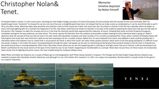 Christopher Nolan&
Tenet.
Christopher Nolan's movies, in more recent years, excluding his Dark Knight triology, are pieces of cinema that please the eye and play with the concept of time and continuety. After his
breakthrough movie "memento" he showed he can do a lot more than just a straightforward lineal story. He showed that he can make a story as complicated as it can be and still be able to pull it
off as any other movie. Memento takes what would be and could be a start to finish movie but it does a lot more than this, Guy Pearce's charcter in the film has a disorder where he wakes up
every morning forgetting who he is and wht has happened in his life, now, Nolan could have just shown his disorder in the eyes of the audience watching the lineal story that was this few days of
this person's life, however, he takes this concept and turns it into how the character would have experienced this collection of events. Showing flash backs and flash forwards throughout,
completely reimaginin the way audiences can view stories. The movie requires full attention from the audience and possibly multiple viewings to fully understand what is going on. Nolan's
obsession with the concept of time can then be seen in his later works like interstellar, Inception and most recently, in his currently unrealeased film, Tenet, where I believe Christopher Nolan will
fully explore time travel and I also think this is what he has been wanting to do for a number of years. Before this, he never explored time travel, only dabbled in what could be possible like in
interstellar where time dialation next to a black hole is encountered. But Tenet is about time travel, the trailer shows people existing in what seems to be time going backwards, it's difficult to put
into words, however in the trailer this boat is moving backwards through the water and people can be seen to interacting and doing what they would be doing so time for them is forwards but
the world around them is moving backwards. Other than a few other scenes where we can see this happening with a crashing car and fight scenes that are in reverse, it will be interesting to see
Nolan's justification for the actual science of the type of time travel he uses to see if what's happening can be believable as a concept. Nolan does not just focus on these visuals; he incorporates
these visuals into his fighting and action scenes; the most notable being the inception hallway scene.
Wally Pfister and Hoyte van Hoytema are a couple of Nolans go to cinematographers with Pfister being involved in Inception, The Prestige and the dark knight trilogy whereas Hoytema was
involved in projects like interstellar, Dunkirk, Memento, and although it is not a Chris Nolan film, however it is a film I am using in my inspiration, Ad Astra which is visually similar to this genre I
am using for inspiration.
Memento
timeline depicted
by Nolan himself
 