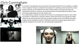 Chris Cunningham
From what I have gathered and researched I have deduced that Chris Cunningham is slightly
insane, however his style is variable to the project he is working on. But some of his camera
moves and shots can be spotted in his other similar projects, his videos can either be
delinquently tranquil or some can be massively intense, incorporating lenses glares, flares
and using a wide-angle lens for the chaotic ones.
He usually follows a pattern to what sort of music he is producing the video to. Each video
he oversees is subjective to a specific audience. Now some of the music groups he makes
videos for are not mainstream and their concepts usually consist of somewhat disturbing
images, like the PlayStation advert in 1999 with a girls face computer generated to look
wide like a depiction of an alien, but not talking about playstation?
 