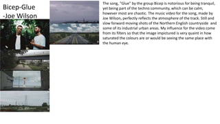 Bicep-Glue
-Joe Wilson
The song, "Glue" by the group Bicep is notorious for being tranquil,
yet being part of the techno community, which can be calm,
however most are chaotic. The music video for the song, made by
Joe Wilson, perfectly reflects the atmosphere of the track. Still and
slow forward moving shots of the Northern English countryside and
some of its industrial urban areas. My influence for the video come
from its filters so that the image impictured is very quaint in how
saturated the colours are or would be seeing the same place with
the human eye.
 