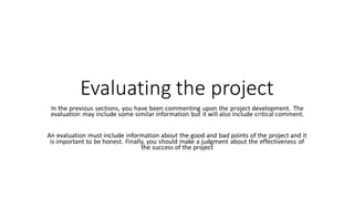 Evaluating the project
In the previous sections, you have been commenting upon the project development. The
evaluation may include some similar information but it will also include critical comment.
An evaluation must include information about the good and bad points of the project and it
is important to be honest. Finally, you should make a judgment about the effectiveness of
the success of the project
 