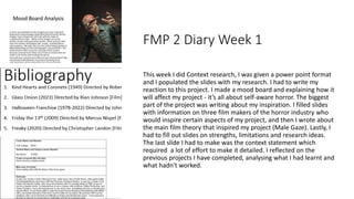 FMP 2 Diary Week 1
This week I did Context research, I was given a power point format
and I populated the slides with my research. I had to write my
reaction to this project. I made a mood board and explaining how it
will affect my project - it’s all about self-aware horror. The biggest
part of the project was writing about my inspiration. I filled slides
with information on three film makers of the horror industry who
would inspire certain aspects of my project, and then I wrote about
the main film theory that inspired my project (Male Gaze). Lastly, I
had to fill out slides on strengths, limitations and research ideas.
The last slide I had to make was the context statement which
required a lot of effort to make it detailed. I reflected on the
previous projects I have completed, analysing what I had learnt and
what hadn't worked.
 