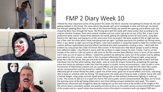 FMP 2 Diary Week 10
I filmed the most important scenes of my project this week: the ethnic minority man getting his throat slit, the jock
getting stabbed in the throat, the scene where two people split up to investigate a noise and both get murdered,
the final girl stabbing Blanc Face in the side of the head and finally, we started the opening scene where a girl was
chased by Blanc Face through the house. My filming went well this week with many scenes shot according to my
original schedule however, there were several mistakes and one scene had to be cut out of the film. It was a very
productive week overall. I faced three obstacles this week: getting the lighting correct for each scene, using fake
blood in the right way, and having to cut the nerd scene from my project. We were unable to film at night and we
put a filter over the shots which made everything look too light. I partially overcame this problem by filming scenes
when it was darker at night and turning off lights. I also had a problem in using fake blood to make the murders look
realistic without sophisticated practical effects and blood also went everywhere creating a mess. I dealt with this
problem by using props like a fake slit throat, fake scissors in the head and a fake blood sprayer as well as filming
from different angles. I also filmed in rooms with tile surfaces to make it easier to clean. Finally, I had to cut the
murder of the nerd as it did not seem to add much to the film and the least effective scene in terms of the content
and it took up a lot of space on iMovie. I solved this problem by editing the scene out of the project and by adding
more detail to other scenes. I was able to film my project effectively this week by filming at night, using special
props like a fake slit throat, fake axe and knife in the head, using lighting filters and editing fade to black and fade
transitions into the film when editing. Next week, I plan to move the project forward by completing the opening
scene but mainly by editing to make clear that the project is a public service announcement. I plan to edit in more
Commission of Information content and use sound effects and voice overs that make the film seem like a public
service announcement and not primarily a slasher film. One of the strong points this week was being able to
effectively get all scenes filmed this week, a good mix of film shots, good use of sound effects and music, and being
able to keep on schedule with my filming. The weak points this week were trying to make a realistic horror film with
a limited budget, using props sourced myself and filming with an iPad without professional lighting or make-up
artists. The scenes fit well as it is a spoof of a horror film and a public service announcement. My plans are to finish
the opening scene of the girl being killed and to start final editing and post production next week. This week’s
experiences influenced and changed by ideas by making me cut the nerd scene to be mindful of the length of the
film and to keep a consistent context and quality and also to focus on the public service announcement/COI aspect
of the project and as a spoof rather than primarily a horror film which is consistent with my original FMP plan.
 