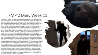 FMP 2 Diary Week 11
I finished my project this week by filming the second half of the opening scene
and I continued to make improvements to it, the whole filming and editing went
well, but because I put too much music and to many sound effects in iMovie
some sound effects were difficult to hear. I had to overcome two problems this
week which were my actor’s impatience and that my audio kept on going
silent. My dad didn’t like being dressed up as a woman in the cold night so he
tried to get the opening scene done as quickly as possible. I overcame this
problem by using my shot-list and storyboard to make an organised schedule to
get the filming done quickly and efficiently. I also had a lot of music and sound
effects crammed together resulting in some sound effects not making any
sound. I overcame this problem by duplicating the sound and deleting the
obsolete one. The opening scene went particularly well because the scene went
quicker than I expected and it was so organised that I was able to get all the
shots I required and they all fit my artistic vision. I filmed the opening scene at
night and put filters over it to make it even more dark. I re-edited the footage to
make the scenes look more suspenseful and I added sound effects and music to
create a more mysterious and unsettling atmosphere. I’m going to move forward
by not having as many sound effects and music so my film won’t crash but still
have enough to match it with footage to make the perfect scary atmosphere.
The strengths of my project are I made a successful suspenseful opening scene
but the weaknesses were I’ve added too much to iMovie so it caused the music
and sound effects to stop. My plan for next time is to add a narration to my
project and finish improving the minor details in my project to make it perfect
and professional. My problems with the music influenced my ideas to change
the music in the opening, and this changed my ideas to put it into the start of
the project to create a unique atmosphere.
 