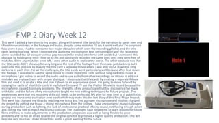 FMP 2 Diary Week 12
This week I added a narration to my project along with several title cards for the narration to speak over and
I fixed minor mistakes in the footage and audio, despite some mistakes I’d say it went well and I’m surprised
how short it was. I had to overcome two major obstacles which were the recording glitches and the title
cards lasting too long. When I recorded the audio the microphones kept on turning off and the recordings
alone sounded too far away or various pop noises (mike peeks) interfered with words but I overcame this
obstacle by holding the mice close up to me and constantly recorded the same lines until they were free of
mistakes. Were any mistakes were left, I used other audio to replace the peeks. The other obstacle was that
the title cards didn’t show up for very long and the rest of the footage from them was just darkness but I
overcame this obstacle by making the title card a separate movie where I was able to cut down the long
darkness in each shot. For all the challenges, the title cards went particularly well because after I cut down
the footage, I was able to use the same movie to create more title cards without long darkness. I used a
microphone I got online to record the audio and re-use audio from other recordings on iMovie to edit out
mistakes and replace them with proper dialogue. I also made the title cards by creating a separate iMovie
film and used it to create a title and trim it down to an appropriate speed. I’m going to move forward by
copying the tactic of short title cards in my future films and I’ll use the iPad or iMovie to record because the
microphones caused too many problems. The strengths of my products are that the discoveries I’ve made
with titles and the failure of my microphones taught me new editing techniques for future projects. The
weaknesses were that my recording skills still needs to be perfected. My plan for next time is to publish this
project and move onto evaluation next week which may make this the last diary of this Final Major Project.
This week has changed my ideas by teaching me to try and find a proper microphone and this has changed
my project by getting me to use a strong microphone from the college. I have encountered many challenges
during production such as lighting, the lack of professional practical effects, sound, not having enough actors
and editing the film to match my original concept. The challenges have helped me to learn lessons for future
films and how to make adjustments as the production progresses as a well as being flexible to solve
problems and to not be afraid to alter the original concept to produce a higher quality production. This will
help me very much as I make more films and is a great learning for the future.
 