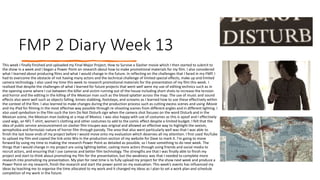 FMP 2 Diary Week 13
This week I finally finished and uploaded my Final Major Project; How to Survive a Slasher movie which I then started to submit to
the show in a week and I began a Power Point on research about how to make promotional materials for my film. I also considered
what I learned about producing films and what I would change in the future. In reflecting on the challenges that I faced in my FMP, I
had to overcome the obstacle of not having many actors and the technical challenge of limited special effects, make up and limited
camera technology. I also used my time this week to research promotional materials for the presentation of my film this week. I
realised that despite the challenges of what I learned for future projects that went well were my use of editing technics such as in
the opening scene where I cut between the killer and victim running out of the house including short shots to increase the tension
and horror and the editing in the killing of the Mexican man such as the blood splatter across the map. The use of music and sound
effects also went well such as objects falling, knives stabbing, footsteps, and screams as I learned how to use these effectively within
the context of the film. I also learned to make changes during the production process such as cutting excess scenes and using iMovie
and my iPad for filming in the most effective way possible through re-shooting scenes from different angles and in different lighting. I
also used symbolism in the film such the torn Do Not Disturb sign when the camera shot focuses on the word Disturb and in the
Mexican scene, the Mexican man looking at a map of Mexico. I was also happy with use of costumes as this is spoof and I effectively
used wigs, an NFL T-shirt, women's clothing and other costumes to add to the comic effect despite a limited budget. I felt that the
idea of public service announcement on slasher film troupes was original and allowed an effective way to highlight the sexism,
xenophobia and formulaic nature of horror film through parody. The area that also went particularly well was that I was able to
finish the last loose ends of my project before I would move onto my evaluation which deserves all my attention. I first used YouTube
to upload my film and copied the link onto Wix in the production section of my website for Dave to mark it. I’m going to move
forward by using my time to making the research Power Point as detailed as possible, so I have something to do next week. The
things that I would change in my project are using lighting better, casting more actors through using friends and social media to
recruit actors, and ensuring that I use cameras and better film technology. The strengths are that I was finally able to finish my
project and start to think about promoting my film for the presentation, but the weakness was that I needed to complete more
research into promoting my presentation. My plan for next time is to fully upload my project for the show next week and produce a
Power Point on my research, finish the research and start the power point on my evaluation. This week’s events has influenced my
ideas by teaching me to organise the time allocated to my work and it changed my ideas as I plan to set a work plan and schedule
completion of my work in the future.
 