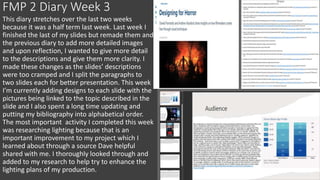 FMP 2 Diary Week 3
This diary stretches over the last two weeks
because it was a half term last week. Last week I
finished the last of my slides but remade them and
the previous diary to add more detailed images
and upon reflection, I wanted to give more detail
to the descriptions and give them more clarity. I
made these changes as the slides’ descriptions
were too cramped and I split the paragraphs to
two slides each for better presentation. This week
I’m currently adding designs to each slide with the
pictures being linked to the topic described in the
slide and I also spent a long time updating and
putting my bibliography into alphabetical order.
The most important activity I completed this week
was researching lighting because that is an
important improvement to my project which I
learned about through a source Dave helpful
shared with me. I thoroughly looked through and
added to my research to help try to enhance the
lighting plans of my production.
 