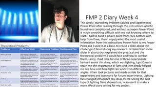 FMP 2 Diary Week 4
This week I started my Problem Solving and Experiments
Power Point after reading through the instructions which I
found very complicated, and without a proper Power Point
it made everything difficult with me not knowing where to
start. I had to build a power point from rock bottom with
help from Dave, then I copy/pasted the most useful
information from the Instructions Power Point to my Power
Point and I used it as a basis to create a slide about the
challenges I faced during my research. I created two more
slides in charts that explained the practical and the
theoretical problems I would face and how to combat
them. Lastly, I had time for one of three experiments
before I wrote this diary, which was lighting, I got Dave to
teach me the importance of light and then Brody helped
me see how cold blue light can work from different
angles. I then took pictures and made a slide for that
experiment and two more for future experiments. Lighting
has changed/influenced my ideas by me seeing the cold
type of lighting Dave showed me, I can use it to make a
more effect scary setting for my project.
 