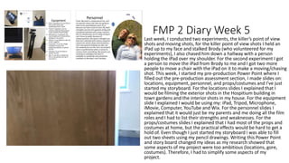 FMP 2 Diary Week 5
Last week, I conducted two experiments, the killer’s point of view
shots and moving shots, for the killer point of view shots I held an
iPad up to my face and stalked Brody (who volunteered for my
experiments), I also chased him down a hallway with a person
holding the iPad over my shoulder. For the second experiment I got
a person to move the iPad from Brody to me and I got two more
people to move a chair with the iPad on it to make a moving/chasing
shot. This week, I started my pre-production Power Point where I
filled out the pre-production assessment section, I made slides on:
locations, equipment, personnel, and props/costumes and I’ve just
started my storyboard. For the locations slides I explained that I
would be filming the exterior shots in the Hospitium building in
town gardens and the interior shots in my house. For the equipment
slide I explained I would be using my: iPad, Tripod, Microphone,
iMovie, Computer, YouTube and Wix. For the personnel slides I
explained that it would just be my parents and me doing all the film
roles and I had to list their strengths and weaknesses. For the
props/costumes slides I explained that I had most of the props and
costumes at home, but the practical effects would be hard to get a
hold of. Even though I just started my storyboard I was able to fill
out two sheets using my pencil drawings. Writing this Power Point
and story board changed my ideas as my research showed that
some aspects of my project were too ambitious (locations, gore,
costumes). Therefore, I had to simplify some aspects of my
project.
 